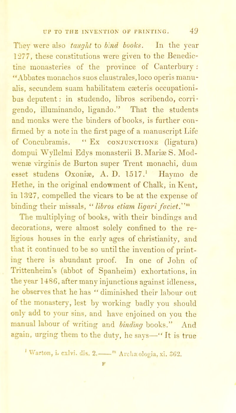 They were also taught to bind books. In the year 1'277, these constitutions were given to the Benedic- tine monasteries of the province of Canterbury : “Abbates monachos suos claustrales,loco operis manu- alis, secundem suam habilitatem cieteris occupationi- bus deputent: in studendo, hbros scribendo, corri- gendo, illuminando, ligando.” That the students and monks were the binders of books, is further con- firmed by a note in the first page of a manuscript Life of Concubramis. “ Ex conjunctione (ligatura) dompui Wyllelnii Edys monasterii B.MariseS. Mod- wenae virginis de Burton super Trent monachi, dum esset studens Oxoniae, A. D. 1517.‘ Haymo de Hethe, in the original endowment of Chalk, in Kent, in 1327, compelled the vicars to be at the expense of binding their missals, “ libros etiam Ugari faciet.' The multiplying of books, with their bindings and decorations, were almost solely confined to the re- ligious houses in the early ages of Christianity, and that it continued to be so until the invention of print- ing there is abundant proof. In one of John of Trittenheira’s (abbot of Spanheim) exhortations, in the year 1486, after many injunctions against idleness, he observes that he has “ diminished their labour out of the monastery, lest by working badly vou should only add to your sins, and have enjoined on you the manual labour of writing and binding books.” And again, urging them to the duty, he says—“ It is true ' VVarton, i. cxivi. dis. 2.  Arcliaologia, .xl. K