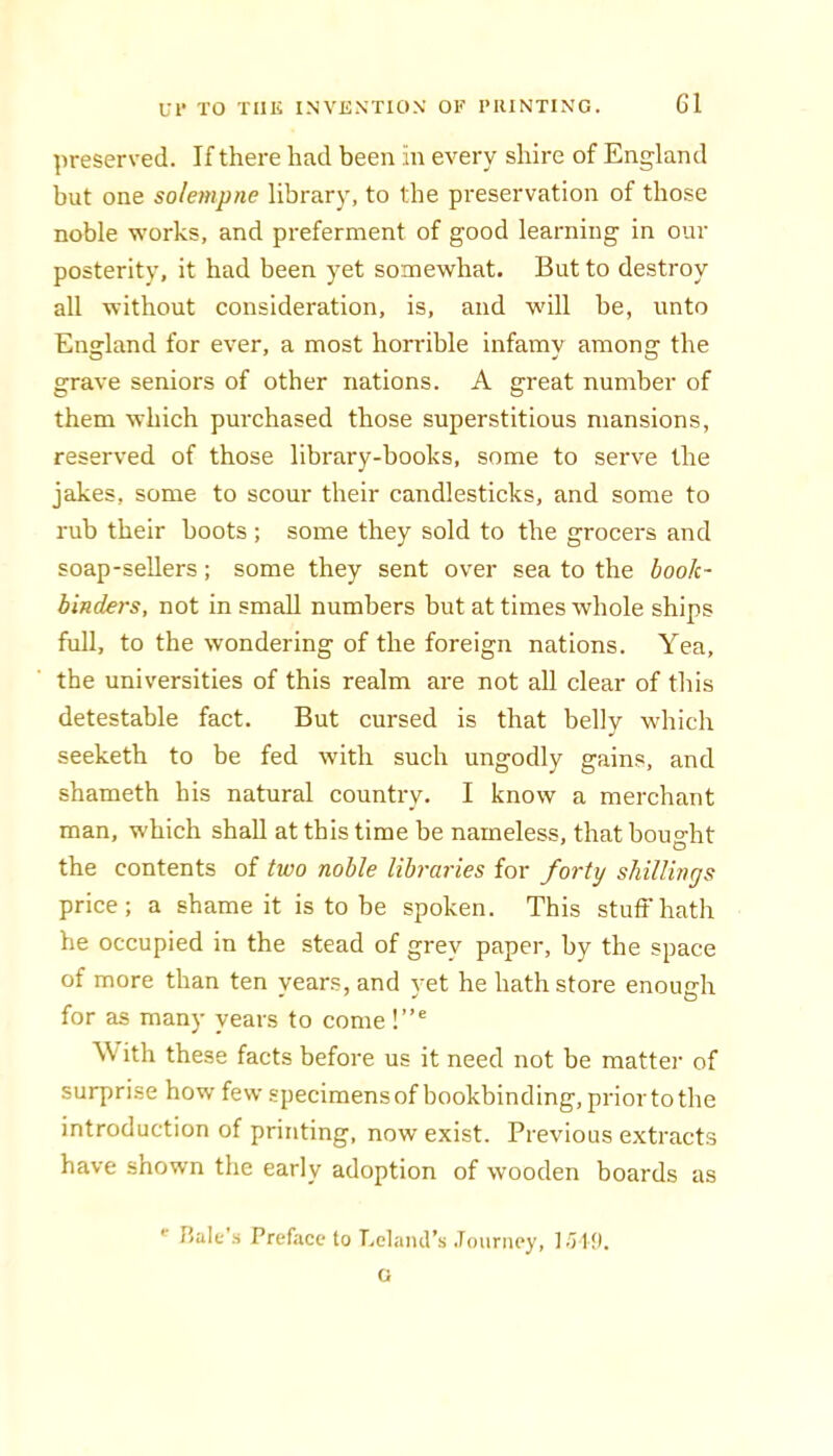 preserved. If there had been in every shire of England but one solempne library, to the preservation of those noble works, and preferment of good learning in our posterity, it had been yet somewhat. But to destroy all without consideration, is, and will be, unto England for ever, a most horrible infamy among the grave seniors of other nations. A great number of them which purchased those superstitious mansions, reserved of those library-books, some to serve the jakes, some to scour their candlesticks, and some to rub their boots ; some they sold to the grocers and soap-sellers; some they sent over sea to the book- binders, not in small numbers but at times whole ships full, to the wondering of the foreign nations. Yea, the universities of this realm are not all clear of this detestable fact. But cursed is that belly which seeketh to be fed with such ungodly gains, and shameth his natural country. I know a merchant man, which shall at this time be nameless, that bought the contents of two noble Ubra7'ies for forty shillings price; a shame it is to be spoken. This stuff hath he occupied in the stead of grey paper, by the space of more than ten years, and yet he hath store enough for as many years to come !”® \V ith these facts before us it need not be matter of surprise how few specimens of bookbinding, prior to the introduction of printing, now exist. Previous extracts have shown the early adoption of wooden boards as halt’ii Preface to Lelaml’s .Tourney, l.TI!). G