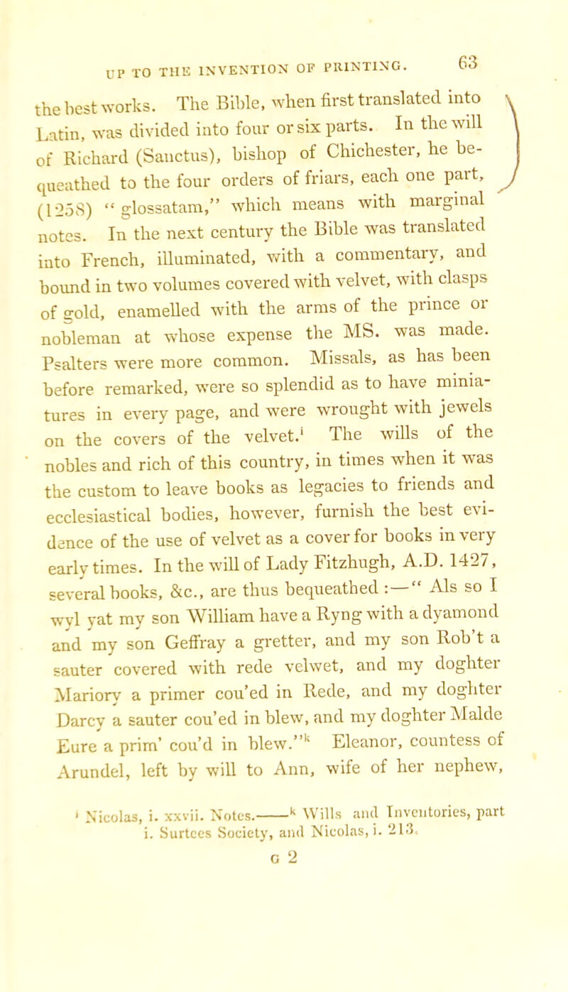 the best works. The Bible, when first translated into Latin, was divided into four or six parts. In the will \ of Richard (Sanctus), bishop of Chichester, he be- j cpieathed to the four orders of friars, each one part, J (1258) “ glossatam,” which means with maiginal notes. In the next century the Bible was translated into French, iUuminated, with a commentary, and bound in two volumes covered with velvet, with clasps of gold, enamelled with the arms of the prince or nobleman at whose expense the MS. was made. Psalters were more common. Missals, as has been before remarked, were so splendid as to have minia tures in every page, and were wrought with jewels on the covers of the velvet.' The wills of the nobles and rich of this country, in times when it was the custom to leave books as legacies to friends and ecclesiastical bodies, however, furnish the best evi- dence of the use of velvet as a cover for books in very earlv times. In the will of Lady Fitzhugh, A.D. 142/, several books, &c., are thus becj^ueathed : Als so I wyl yat my son William have a Ryng with a dyamond and my son Geffray a gretter, and my son Rob’t a sauter covered with rede velwet, and my doghter ^lariory a primer cou’ed in Rede, and my doghtei Darcv a sauter cou’ed in blew, and my doghter Malde Eure a prim’ cou’d in blew.”'‘ Eleanor, countess of Arundel, left by will to Ann, wife of her nephew, ‘ Nicolas, i. xxvii. Notes. Wills aiul Inventories, part i. Surtees Society, and Nicolas,!. 213.. C 2