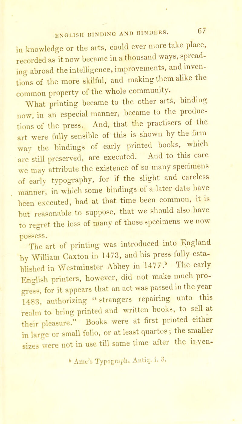 in knowledge or the arts, could ever more take place, recorded as it now became in a thousand ways, spiead- ing abroad the intelligence, improvements, and mven- tio^irs of the more skilful, and making them alike the common property of the whole community. What printing became to the other arts, binding now, in an especial manner, became to the produc- tions of the press. And, that the practisers of the art were fully sensible of this is shown by the fiim wav the bindings of early printed books, which are still preserved, are executed. And to this care we may attribute the existence of so many specimens of early typography, for if the slight and careless manner, in which some bindings of a later date have been executed, had at that time been common, it is hut reasonable to suppose, that we should also have to regret the loss of many of those specimens we now possess. The art of printing was introduced into England by William Caxton in 1473, and his press tully esta- blished in Westminster Abbey in 1477.' The early English printers, however, did not make much pro- gress, for it appears that an act was passed in the year 1483, authorizing “ strangers repairing unto this realm to bring printed and written books, to sell at their pleasure.” Books were at first printed either in large or small folio, or at least quartos; the smaller sizes were not in use till some time after the iLven-