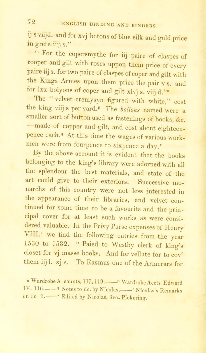 ij s viijd. and for xvj botons of blue silk and gold price in grete iiij s.” “ For the copersmythe for iij paire of claspes of cooper and gilt with roses uppon them price of every paire iij s. for two paire of claspes of coper and gilt with the Kings Armes upon them price the pair v s. and for Ixx bolyons of coper and gilt xlvj s. viij d.”“ The “ velvet cremysyn figured with white,” cost the king viij s per yard.P The bolions named were a smaller sort of button used as fastenings of books, &c. made of copper and gilt, and cost about eighteen- pence each.'* At this time the wages of various work- men were from fourpence to sixpence a day.’’ By the above account it is evident that the books belonging to the king’s library were adorned with all the splendour the best materials, and state of the art could give to their exteriors. Successive mo- narchs of this country were not less interested in the appearance of their libraries, and velvet con- tinued for some time to he a favourite and the prin- cipal cover foi at least such works as were consi- dered valuable. In the Privy Purse expenses of Henry VIII.* we find the following entries from the year 1530 to 1532. “ Paied to Westby clerk of king's closet for vj masse books. And for vellute for to cov them iij 1. xj s. To Rasmus one of the Armerars for o Wardrobe A counts, 1] 7,119. 1- Wardrobe Accts Edward IV. 1 l(i. 'I Notes to do. by Nicolas. Nicolas’s Keniarks Lii do ii.——” Edited by Nicolas, 8vo. Pickering.