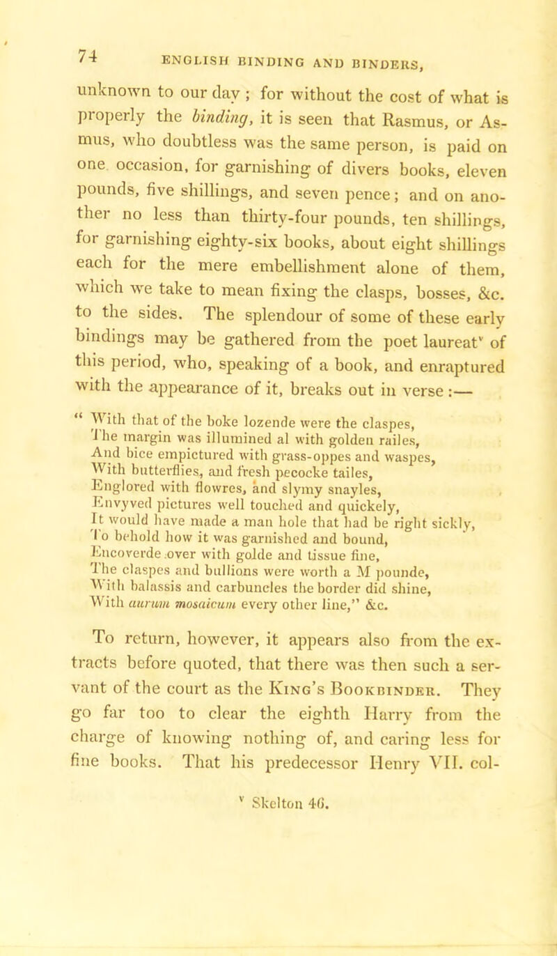 unknown to our day ; for without the cost of what is properly the binding, it is seen that Rasmus, or As- mus, who doubtless was the same person, is paid on one occasion, for garnishing of divers books, eleven pounds, five shillings, and seven pence; and on ano- ther no less than thirty-four pounds, ten shillings, for garnishing eighty-six books, about eight shillings each for the mere embellishment alone of them, which wm take to mean fixing the clasps, bosses, &c. to the sides. The splendour of some of these early bindings may be gathered from the poet laureat'' of this period, who, speaking of a book, and enraptured with the appearance of it, breaks out in verse :— M ith that of the boke lozende were the claspes, 'J'he margin was illumined al with golden railes, And bice empictured with grass-oppes and waspes. With butterflies, and fresh pecocke tailes, Englored with flowres, and slymy snayles, Envyved pictures well touched and quickeiy, It would have made a man hole that had be right sickly, I 0 behold how it was garnished and bound, Encoverde jover with golde and tissue fine. The claspes and bullions were worth a M j)ounde, With bahissis and carbuncles the border did shine, With aurum mosaicum every other line,” &c. To return, however, it appears also fi-oni the ex- tracts before quoted, that there was then such a ser- vant of the court as the King’s Bookbinder. They go far too to clear the eighth Harry from the charge of knowing nothing of, and caring less for fine books. That his predecessor Henry VH. col- '' Skelton 4(1.