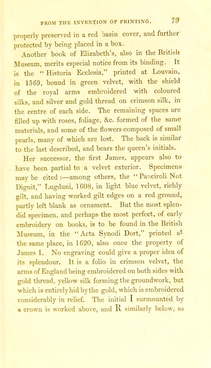 properly preserved in a red basin cover, and furtheT protected by being placed in a box. Another book of Elizabeth’s, also in the British ■Museum, merits especial notice from its binding. It is the “ Historia Ecclesia,” printed at Louvain, in 1569, hound in green velvet, with the shield of the royal arms embroidered with coloured silks, and silver and gold thread on crimson silk, in the centre of each side. The remaining spaces are filled up with roses, foliage, &c. formed of the same materials, and some of the flowers composed of small pearls, many of which are lost. The back is similar to the last described, and bears the queen’s initials. Her successor, the first James, appears also to have been partial to a velvet exterior. Specimens mav be cited :—among others, the “ Panciroli Not Dignit,” Lugduni, 1608, in light blue velvet, richly gilt, and having worked gilt edges on a red ground, partly left blank as ornament. But the most splen- did specimen, and perhaps the most perfect, of early embroidery on books, is to be found in the British iMuseum, in the “Acta Svnodi Dort,” printed at the same place, in 1620, also once the property of James I. No engi'aving could give a proper idea of its splendour. It is a folio in crimson velvet, the arms of England being embroidered on both sides with gold thread, yellow silk forming the groundwork, but which is entirely hid by the gold, which is embroidered considerably in relief. The initial I surmounted by a crown is worked above, and R similarly below, as