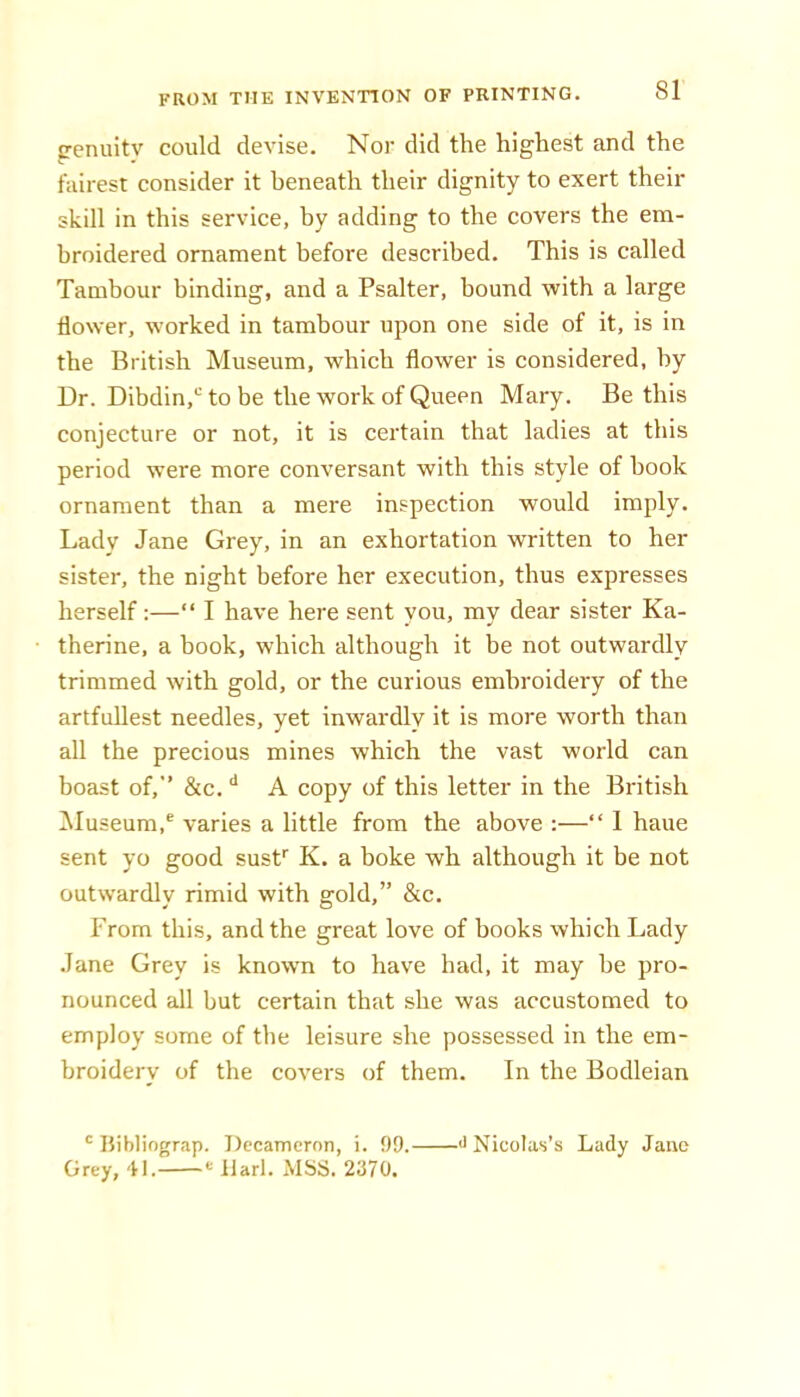 penuitv could devise. Nor did the highest and the fairest consider it beneath their dignity to exert their skill in this service, by adding to the covers the em- broidered ornament before described. This is called Tambour binding, and a Psalter, hound with a large flower, worked in tambour upon one side of it, is in the British Museum, which flower is considered, by Dr. Dibdin,“ to be the work of Queen Mary. Be this conjecture or not, it is certain that ladies at this period were more conversant with this style of book ornament than a mere inspection would imply. Lady Jane Grey, in an exhortation written to her sister, the night before her execution, thus expresses herself:—“ I have here sent vou, mv dear sister Ka- therine, a book, which although it be not outwardly trimmed with gold, or the curious embroidery of the artfullest needles, yet inwardly it is more worth than all the precious mines which the vast world can boast of, &c, A copy of this letter in the British iSIuseum,® varies a little from the above :—“ 1 haue sent yo good susP K. a boke wh although it be not outwardly rimid with gold,” &c. From this, and the great love of books which Lady Jane Grey is known to have had, it may be pro- nounced all but certain that she was accustomed to employ some of the leisure she possessed in the em- broidery of the covers of them. In the Bodleian ' liibliograp. T)ecaTncrnn, i. 99. Grey, 41. llarl. MSS. 2370. •>> Nicolas’s Lady Jane