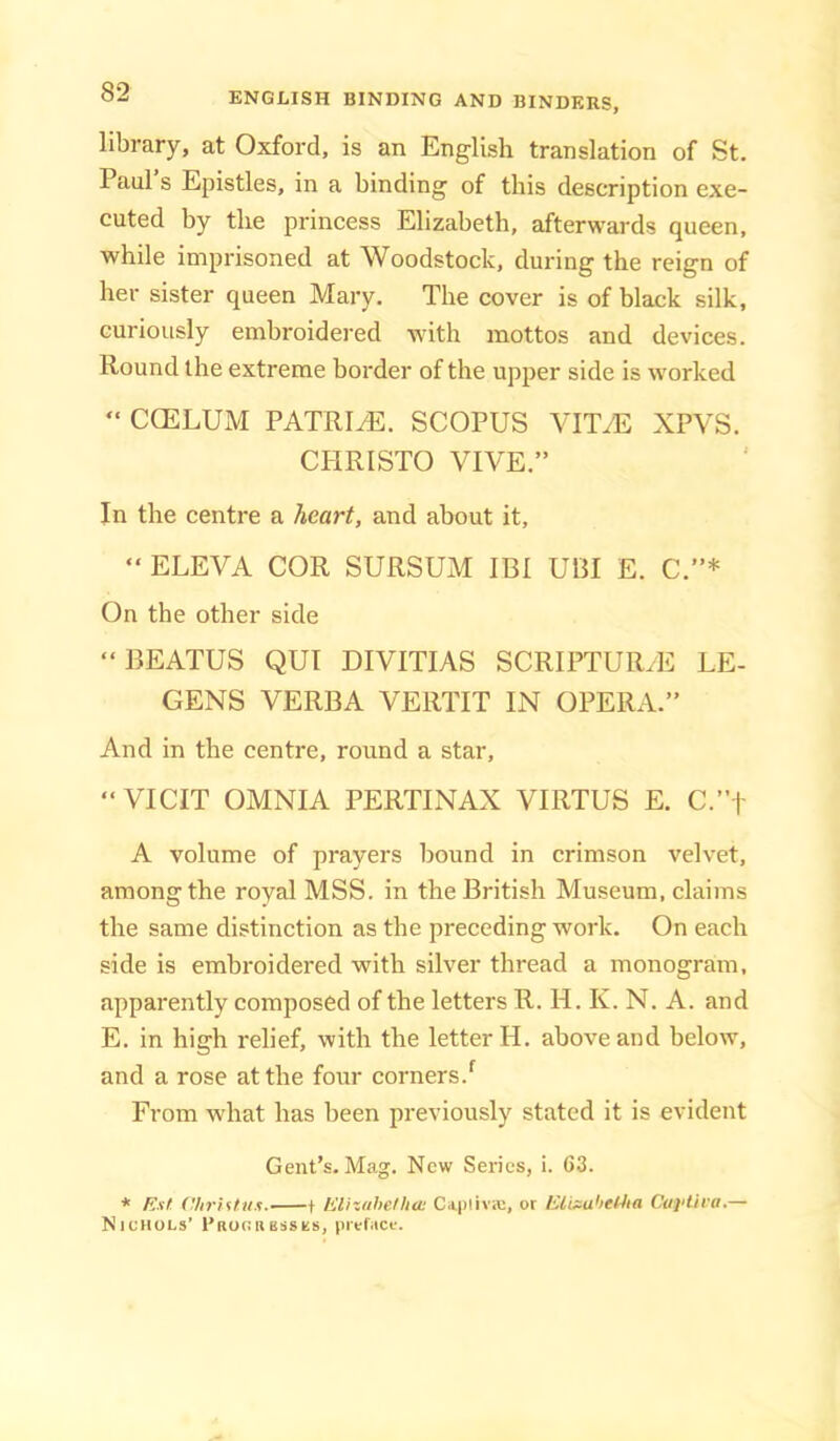 library, at Oxford, is an English translation of St. Paul s Epistles, in a binding of this description exe- cuted by the princess Elizabeth, afterwards queen, while imprisoned at Woodstock, during the reign of her sister queen Mary. The cover is of black silk, curiously embroidered with mottos and devices. Round the extreme border of the upper side is worked “ CCELUM PATRICE. SCOPUS VIT^ XPVS. CPIRISTO VIVE.” In the centre a /tearf, and about it, “ ELEVA COR SURSUM IBI UCI E. C.”* On the other side “BEATUS QUI DIVITIAS SCRIPTUR.E LE- GENS VERBA VERTIT IN OPERA.” And in the centre, round a star, ” VICIT OMNIA PERTINAX VIRTUS E. C.”f A volume of prayers bound in crimson velvet, among the royal MSS. in the British Museum, claims the same distinction as the preceding work. On eaeh side is embroidered with silver thread a monogram, apparently composed of the letters R. H. K. N. A. and E. in high relief, with the letter H. above and below, and a rose at the four corners.^ From what has been previously stated it is evident Gent’s. Mag. New Series, i. C3. * Ktf aiiriftiis. 1 lilhiihefhaj Capiivic, ot liiixu'ieHia Cai'lU'a.— Nichols’ EauciiESses, preface.