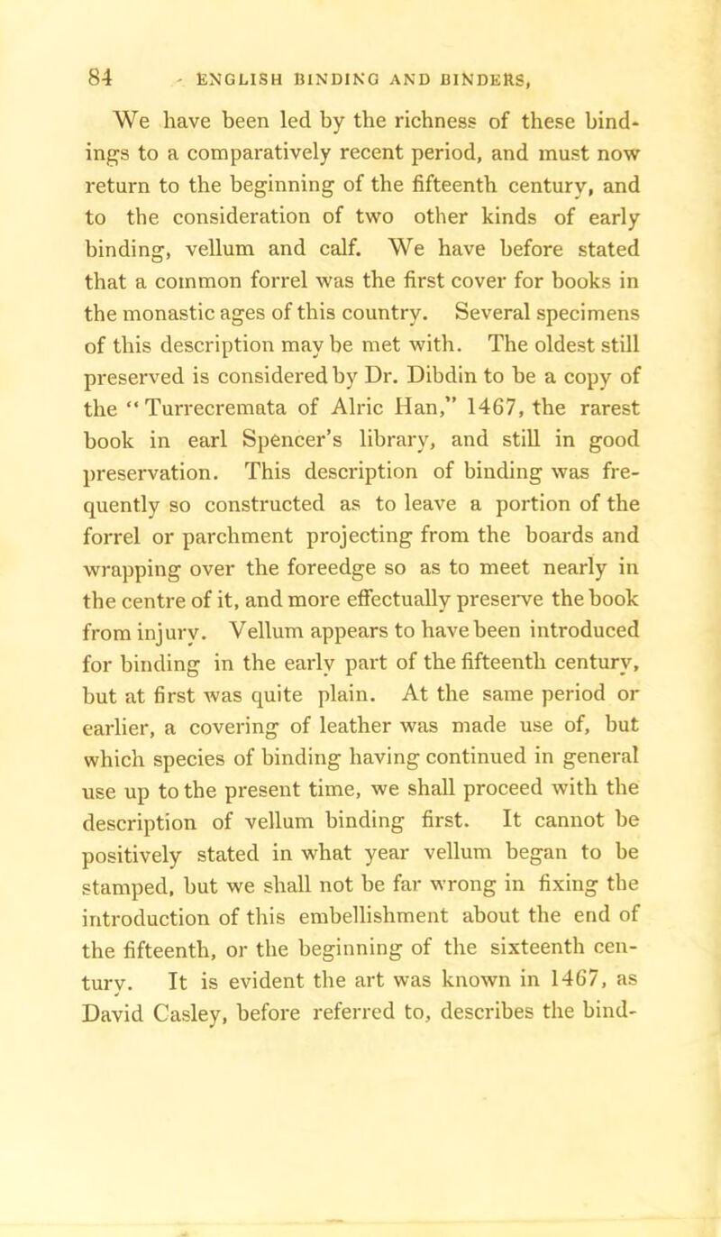 We have been led by the richness of these bind- ings to a comparatively recent period, and must now return to the beginning of the fifteenth century, and to the consideration of two other kinds of early binding, vellum and calf. We have before stated that a common forrel was the first cover for books in the monastic ages of this country. Several specimens of this description may be met with. The oldest still preserved is considered by Dr. Dibdin to be a copy of the “ Turrecremata of Alric Han,” 1467, the rarest book in earl Spencer’s library, and still in good preservation. This description of binding was fre- quently so constructed as to leave a portion of the forrel or parchment projecting from the boards and wrapping over the foreedge so as to meet nearly in the centre of it, and more effectually preseiwe the book from injury. Vellum appears to have been introduced for binding in the early part of the fifteenth century, but at first was quite plain. At the same period or earlier, a covering of leather was made use of, but which species of binding having continued in general use up to the present time, we shall proceed with the description of vellum binding first. It cannot be positively stated in what year vellum began to be stamped, but we shall not be far wrong in fixing the introduction of this embellishment about the end of the fifteenth, or the beginning of the sixteenth cen- tury. It is evident the art was known in 1467, as David Casley, before referred to, describes the bind-