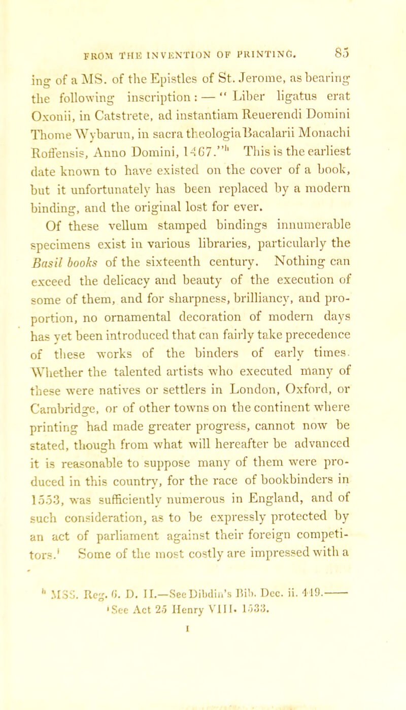 ing of a ]\IS. of the Epistles of St. Jerome, as bearing the following inscription : — “ Liher ligatus erat O.xouii, in Catstrete, ad instantiam Reuereiuli Domini Thome Wyharun, in sacra theologiallacalarii Moiiachi Roflensis, Anno Domini, MG7.”'' This is the earliest (late known to have existed on the cover of a hook, but it unfortunately has been replaced by a modern binding, and the original lost for ever. Of these vellum stamped bindings innumerable specimens exist in various libraries, particularly the Basil books of the sixteenth centuiy. Nothing can exceed the delicacy and beauty of the execution of some of them, and for sharpness, brilliancy, and pro- portion, no ornamental decoration of modern days has vet been introduced that can fairly take precedence of these works of the binders of early times. Whether the talented artists who executed many of these were natives or settlers in London, Oxford, or Cambridge, or of other towns on the continent where printing had made greater progress, cannot now be stated, though from what will hereafter be advanced it is reasonable to suppose many of them were pro- duced in this country, for the race of bookbinders in 1553, was sufficiently numerous in England, and of such consideration, as to be expressly protected by an act of parliament against their foreign competi- tors.' Some of the most costly are impressed witli a '' .\I3i). Rejj. G. D. II.—SeeDibdih’s IW). Dec. ii. 419. 'See Act 2.5 Henry VIII. l-IS.'}. I