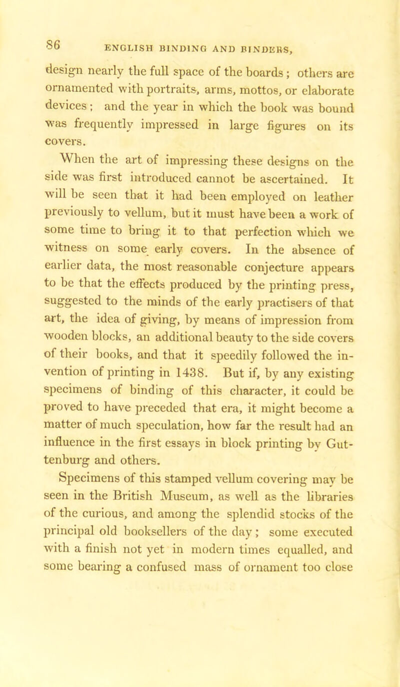 design nearly the full space of the boards; others are ornamented with portraits, arms, mottos, or elaborate devices; and the year in which the book was bound was frequently impressed in large figures on its covers. When the art of impressing these designs on the side was first introduced cannot be ascertained. It will be seen that it had been employed on leather previously to vellum, but it must have been a work of some time to bring it to that perfection wliich we witness on some early covers. In the absence of earlier data, the most reasonable conjecture appears to be that the effects produced by the printing press, suggested to the minds of the early practisers of that art, the idea of giving, by means of impression from wooden blocks, an additional beauty to the side covers of their books, and that it speedily followed the in- vention of printing in 1438. But if, by any existing specimens of binding of this character, it could be proved to have preceded that era, it might become a matter of much speculation, how far the result had an influence in the first essays in block printing bv Gut- tenburg and others. Specimens of this stamped vellum covering may be seen in the British Museum, as well as the libraries of the curious, and among the splendid stocks of the principal old booksellers of the day; some executed with a finish not yet in modern times equalled, and some bearing a confused mass of ornament too close