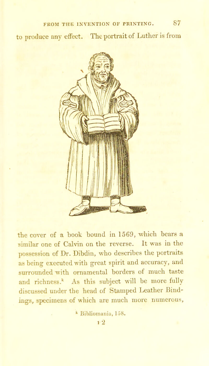 to produce any effect. The portrait of Luther is from the cover of a hook bound in 1569, which bears a similar one of Calvin on the reverse. It was in the possession of Dr. Dibdin, who describes the portraits as being executed with great spirit and accuracy, and surrounded with ornamental borders of much taste and richness.'' As this subject will be more fully discussed under the head of Stamped Leather Bind- ings, specimens of which are much more numerous. ‘‘ Bibliomania, l-IS.