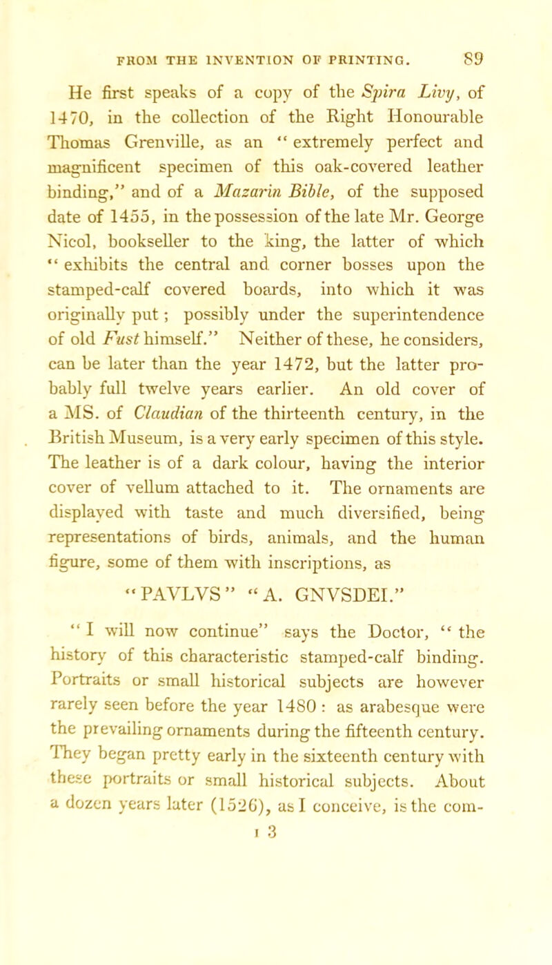 He first speaks of a copy of the Spira Livrj, of 1470, in the collection of the Right Honourable Thomas Grenville, as an “ extremely perfect and magnificent specimen of this oak-covered leather binding,” and of a Mazarin Bible, of the supposed date of 1455, in the possession of the late Mr. George Nicol, bookseller to the king, the latter of which “ exhibits the central and. corner bosses upon the stamped-calf covered boards, into which it was originally put; possibly under the superintendence of old Fust himself.” Neither of these, he considers, can be later than the year 1472, but the latter pro- bably full twelve years earlier. An old cover of a MS. of Claudian of the thirteenth century, in the British Museum, is a very early specimen of this style. The leather is of a dark colour, having the interior cover of vellum attached to it. The ornaments are displayed with taste and much diversified, being representations of birds, animals, and the human figure, some of them with inscriptions, as “PAVLVS” “A. GNVSDEI.” ‘‘ I will now continue” says the Doctor, “ the history of this characteristic stamped-calf binding. Portraits or small historical subjects are however rarely seen before the year 1480 : as arabesque were the prevailing ornaments during the fifteenth century. They began pretty early in the sixteenth century with these portraits or small historical subjects. About a dozen years later (152G), as I conceive, is the cora- I 3