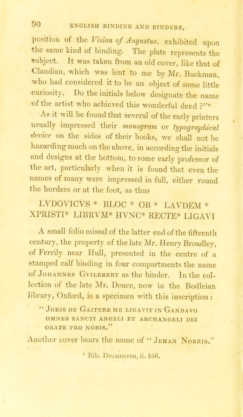 position of the Vision of Augustus, exhibited upon the same kind of binding. The plate represents the subject. It was taken from an old cover, like that of Claiidian, which was lent to me by Mr. Buckman, who had considered it to he an object of some little curiosity. Do the initials below designate the name of the artist who achieved this wonderful deed As it will be found that several of the early printers usually impressed their monogram or typographical device on the sides of their books, we shall not he hazarding much on the above, in according the initials and designs at the bottom, to some early professor of the ait, particularly when it is found that even the names of many were impressed in full, either round the borders or at the foot, as thus LVDOVICVS * BLOC * OB * LAVDEM * XPRISTI* LIBRVM* HVNC* RECTE* LIGAVI A small folio missal of the latter end of the fifteenth century, the property of the late Mr. Henry Broadley, of Ferrily near Hull, presented in the centre of a stamped calf binding in four compartments the name of Johannes Gvilebert as the binder. In the col- lection of the late Mr. Douce, now in the Bodleian library, Oxford, is a specimen with this inscription : “ Joins DE Gaiterb me ligavit in Gandavo OMNES SANCTI ANGELI ET AUCHANGELI DEI ORATE PRO NOBIS.” Another cover bears the name of “ Jkhan Norris.”