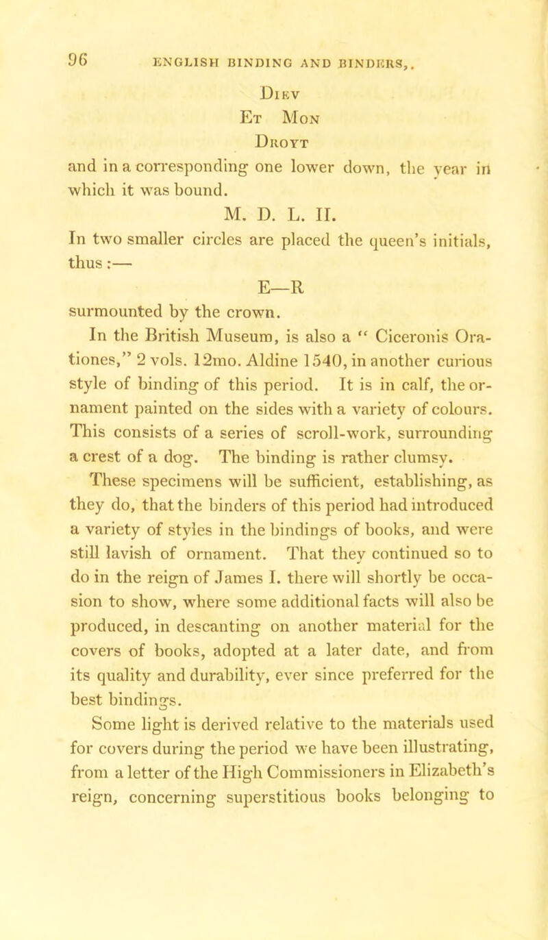 Diev Et Mon Drott and in a corresponding one lower down, the year in which it was bound. M. D. L. II. In two smaller circles are placed the queen’s initials, thus:— E—R surmounted by the crown. In the British Museum, is also a “ Ciceronis Ora- tiones,” 2 vols. 12mo. Aldine 1540, in another curious style of binding of this period. It is in calf, the or- nament painted on the sides with a variety of colours. This consists of a series of scroll-work, surrounding a crest of a dog. The binding is rather clumsy. These specimens will be sufficient, establishing, as they do, that the binders of this period had introduced a variety of styles in the bindings of books, and were stiU lavish of ornament. That they continued so to do in the reign of James I. there will shortly be occa- sion to show, where some additional facts will also be produced, in descanting on another material for the covers of books, adopted at a later date, and horn its quality and durability, ever since preferred for the best bindinGTs. Some light is derived relative to the materials used for covers during the period we have been illustrating, from a letter of the High Commissioners in Elizabeth’s reign, concerning superstitious books belonging to