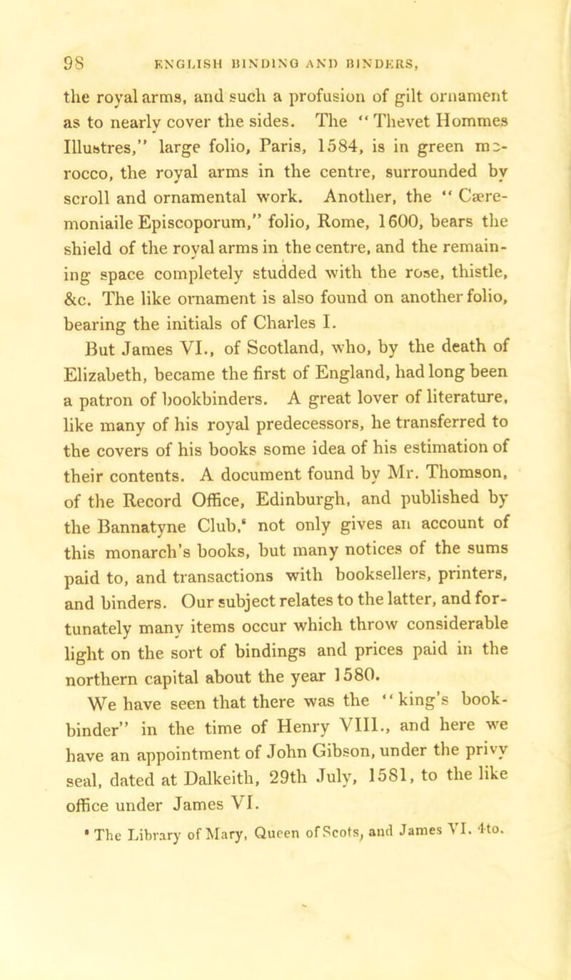 the royal arms, and such a profusion of gilt ornament as to nearly cover the sides. The “ Thevet Hommes Illustres,” large folio, Paris, 1584, is in green m'- rocco, the royal arms in the centre, surrounded by scroll and ornamental work. Another, the “ Csere- moniaile Episcoporum,” folio, Rome, 1600, bears the shield of the royal arms in the centre, and the remain- ing space completely studded with the rose, thistle, &c. The like ornament is also found on another folio, bearing the initials of Charles I. But James VI., of Scotland, who, by the death of Elizabeth, became the first of England, had long been a patron of bookbinders. A great lover of literature, like many of his royal predecessors, he transferred to the covers of his books some idea of his estimation of their contents, A document found by Mr. Thomson, of the Record Olfice, Edinburgh, and published by the Bannatyne Club,' not only gives an account of this monarch’s books, but many notices of the sums paid to, and transactions with booksellers, printers, and binders. Our subject relates to the latter, and for- tunately many items occur which throw considerable light on the sort of bindings and prices paid in the northern capital about the year 1580. We have seen that there was the ‘ ‘ king’s book- binder” in the time of Henry VIII., and here we have an appointment of John Gibson, under the privy seal, dated at Dalkeith, 29th July, 1581, to the like office under James VI.