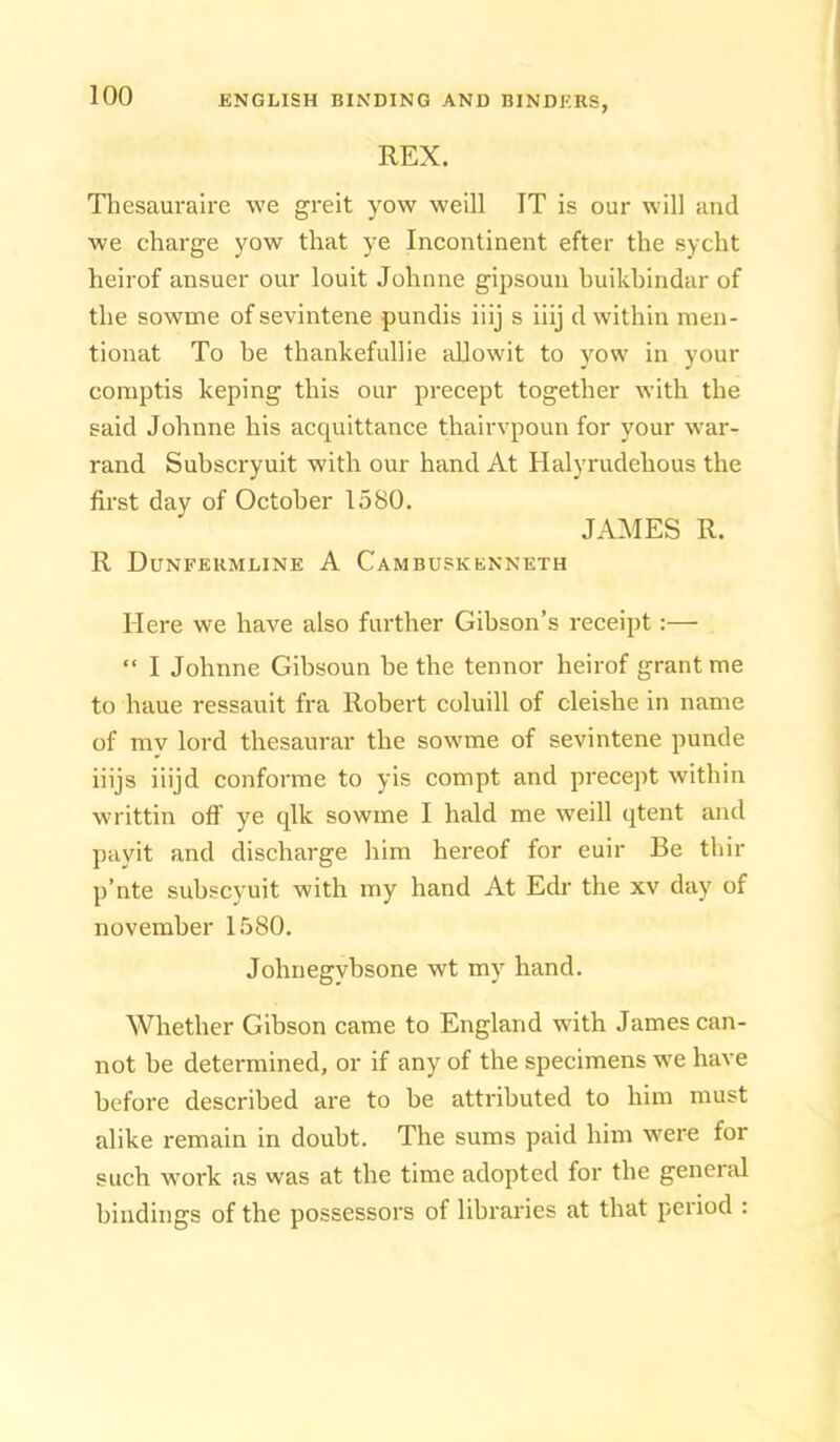 REX. Tbesauraire we greit yow weill IT is our will and we charge yow that ye Incontinent efter the sycht heirof ansuer our louit Johnne gipsoun huikhindar of the sowme of sevintene pundis iiij s iiij d within nien- tionat To he thankefullie aUowit to yow in your coniptis keping this our precept together with the said Johnne his acquittance thairvpoun for your w'ar- rand Suhscryuit with our hand At Halyrudehous the first day of October 1580. JAMES R. R Dunfermline A Cambuskenneth Here we have also further Gibson’s receipt:— “ I Johnne Gibsoun be the tennor heirof grant me to haue ressauit fra Robert coluill of cleishe in name of my lord thesaurar the sowme of sevintene punde iiijs iiijd conforme to yis compt and precept within writtin off ye qlk sowme I hald me weill qtent and payit and discharge him hereof for euir Be thir p’nte suhscyuit with my hand At Edr the xv day of novemher 1580. Johnegybsone wt my hand. Whether Gibson came to England with James can- not be determined, or if any of the specimens w'e have before described are to be attributed to him must alike remain in doubt. The sums paid him were for such work as was at the time adopted for the general bindings of the possessors of libraries at that period :