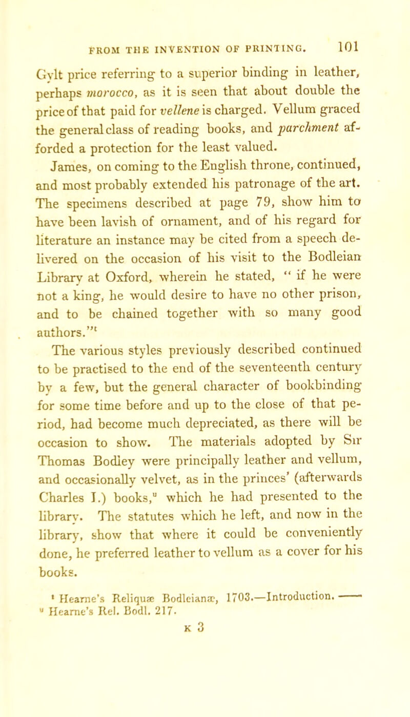 Gylt price referring to a superior binding in leather, perhaps morocco, as it is seen that about double the price of that paid for vellene is charged. Vellum graced the general class of reading books, and parchment af- forded a protection for the least valued. James, on coming to the English throne, continued, and most probably extended his patronage of the art. The specimens described at page 79, show him to have been lavish of ornament, and of his regard for literature an instance may be cited from a speech de- livered on the occasion of his visit to the Bodleian Library at Oxford, wherein he stated, “ if he were not a king, he would desire to have no other prison, and to be chained together with so many good authors.”' The various styles previously described continued to be practised to the end of the seventeenth century by a few, but the general character of bookbinding for some time before and up to the close of that pe- riod, had become much depreciated, as there will be occasion to show. Tlie materials adopted by Sir Thomas Bodiey were principally leather and vellum, and occasionally velvet, as in the princes’ (afterwards Charles I.) books,” which he had presented to the librarv. The statutes which he left, and now in the library, show that where it could be eonveniently done, he preferred leather to vellum as a cover for his books. ' Heame’s Reliquae Bodleiamr, 1703.—Introduction. —— “ Heame’s Rel. Bodl. 217-