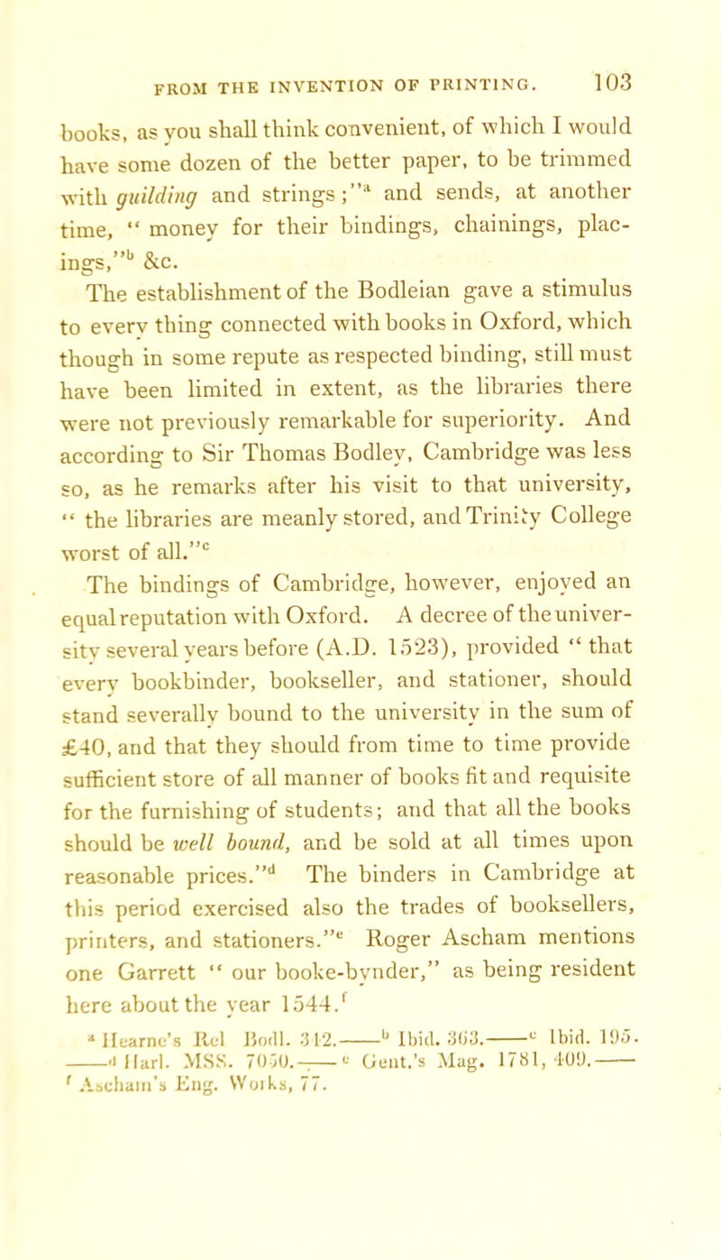 books, as you shall think convenient, of which I would have some dozen of the better paper, to be trimmed with guilding and strings;* and sends, at another time, “ money for their bindings, chainings, plac- ings,”** &c. The establishment of the Bodleian gave a stimulus to everv thing connected with books in Oxford, which though in some repute as respected binding, still must have been limited in extent, as the libraries there were not previously remarkable for superiority. And according to Sir Thomas Bodley, Cambridge was less so, as he remarks after his visit to that university, “ the libraries are meanly stored, and Trinity College worst of all.”'^ The bindings of Cambridge, however, enjoyed an equal reputation with Oxford. A decree of the univer- sity several years before (A.D. 1523), provided “that everv bookbinder, bookseller, and stationer, should stand severallv bound to the university in the sum of £40, and that they should from time to time provide sufficient store of all manner of books fit and requisite for the furnishing of students; and that all the hooks should be well bound, and be sold at all times upon reasonable prices.'* The binders in Cambridge at this period exercised also the trades of booksellers, printers, and stationers.” Roger Ascham mentions one Garrett “ our booke-bynder,” as being resident here about the year 1544.* ■‘Ilearnu’s llcl Jtoill. :j 12. Mhid. Ibid. 195. 'illarl. MSS. Hm.-—Gent.’s Mag. 1781, 109. ' Aachaiii’s Kiig. Woiks, 77.