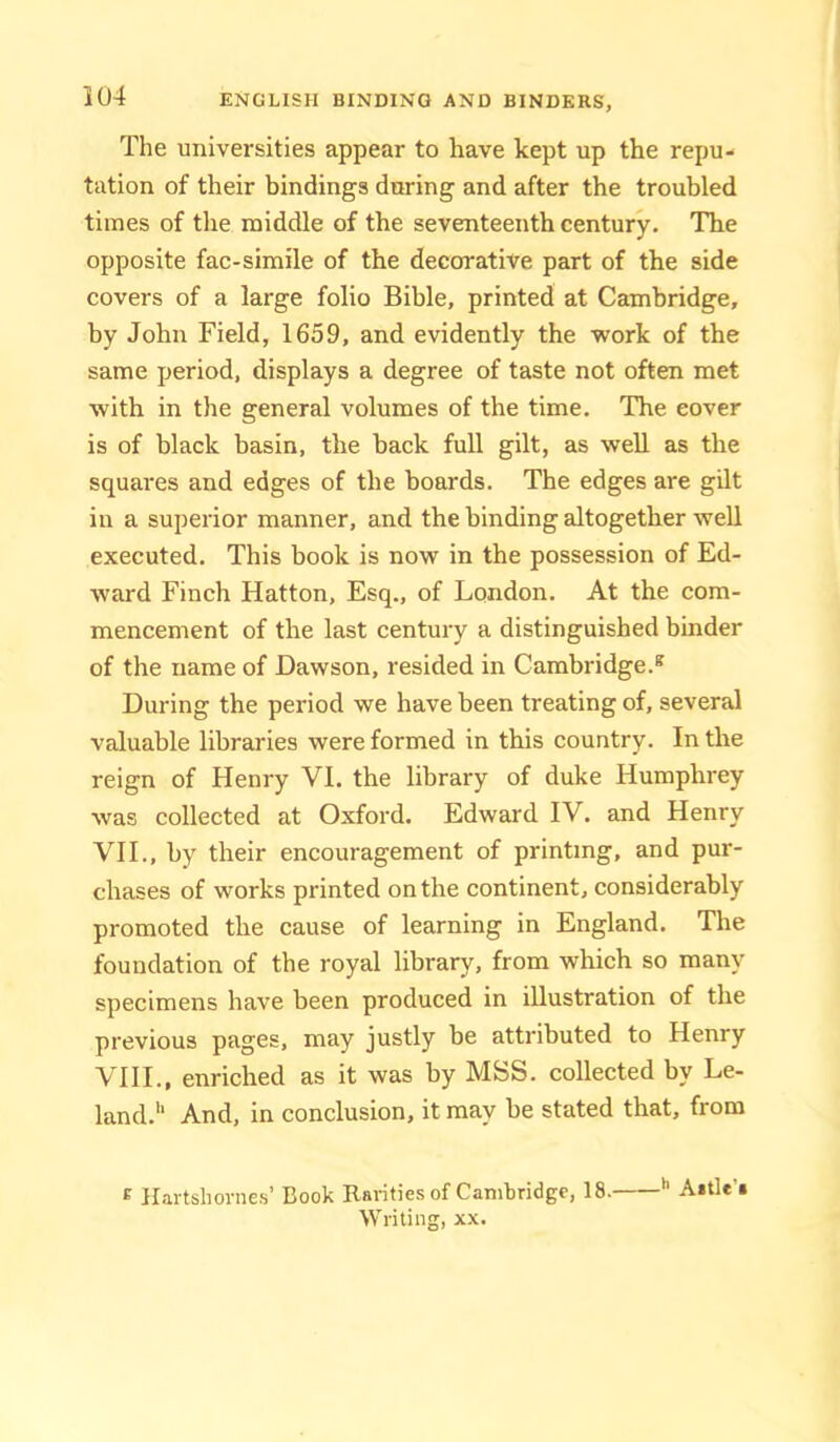 The universities appear to have kept up the repu- tation of their bindings during and after the troubled times of the middle of the seventeenth century. The opposite fac-simile of the decorative part of the side covers of a large folio Bible, printed at Cambridge, by John Field, 1659, and evidently the work of the same period, displays a degree of taste not often met with in the general volumes of the time. The cover is of black basin, the hack full gilt, as well as the squares and edges of the boards. The edges are gilt in a superior manner, and the binding altogether well executed. This book is now in the possession of Ed- ward Finch Hatton, Esq., of London. At the com- mencement of the last century a distinguished binder of the name of Dawson, resided in Cambridge.® During the period we have been treating of, several valuable libraries were formed in this country. In the reign of Henry VI. the library of duke Humphrey was collected at Oxford. Edward IV. and Henry VII., by their encouragement of printing, and pur- chases of works printed on the continent, considerably promoted the cause of learning in England. The foundation of the royal library, from which so many specimens have been produced in illustration of the previous pages, may justly be attributed to Henry VllL, enriched as it was by MSS. collected by Le- lancl.'‘ And, in conclusion, it may he stated that, from ® Hartshornes’ Book Rarities of Cambridge, 18. '' Aitle’i Writing, xx.