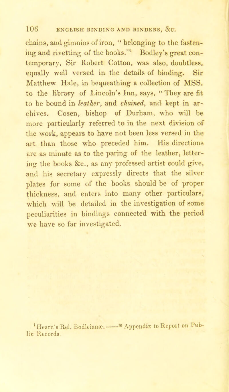 chains, and gimnios of iron, “ belonging to the fasten- ing and rivetting of the books.”* Bodley’s great con- temporary, Sir Robert Cotton, was also, doubtless, equally well versed in the details of binding. Sir Matthew Hale, in bequeathing a collection of MSS. to the library of Lincoln’s Inn, says, “They are fit to be bound in leather, and chained, and kept in ar- cliives. Cosen, bishop of Durham, who will be more particularly referred to in the next division of the work, appears to have not been less versed in the art than those who preceded him. His directions are as minute as to the paring of the leather, letter- ing the books &c., as any professed artist could give, and his secretary expressly directs that the silver plates for some of the books should be of proper thickness, and enters into many other particulars, which will be detailed in the investigation of some peculiarities in bindings connected with the period we have so far investigated. * Hearn’s llul. hodkiaiiiv. A])pen(li.i to Report ou Pub- lic Records.