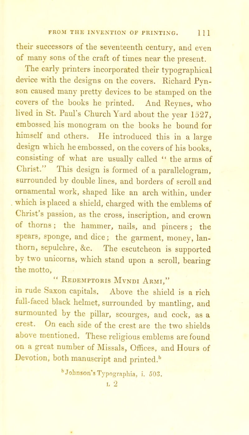 their successors of the seventeenth century, and even of many sons of the craft of times near the present. The early printers incorporated their typographical device with the designs on the covers. Richard Pyn- son caused many pretty devices to be stamped on the covers of the books he printed. And Reynes, who lived in St. Paul’s Church Yard about the year 1527, embossed his monogram on the books he bound for himself and others. He introduced this in a large design which he embossed, on the covers of his books, consisting of what are usually called “ the arms of Christ.” This design is formed of a parallelogram, surrounded by double lines, and borders of scroll and ornamental work, shaped like an arch within, under which is placed a shield, charged with the emblems of Christ s passion, as the cross, inscription, and crown of thorns; the hammer, nails, and pincers; the spears, sponge, and dice; the garment, money, lan- thorn, sepulchre, &c. The escutcheon is supported by two unicorns, which stand upon a scroll, bearing the motto, “ Reoemptoris Mvndi Armi,” in rude Saxon capitals. Above the shield is a rich full-faced black helmet, surrounded by mantling, and surmounted by the pillar, scourges, and cock, as a crest. On each side of the crest are the two shields above mentioned. These religious emblems are found on a great number of Missals, Offices, and Hours of Devotion, both manuscript and printed.'* '’Johnson’sTypngraphia, i. 503. I. 2