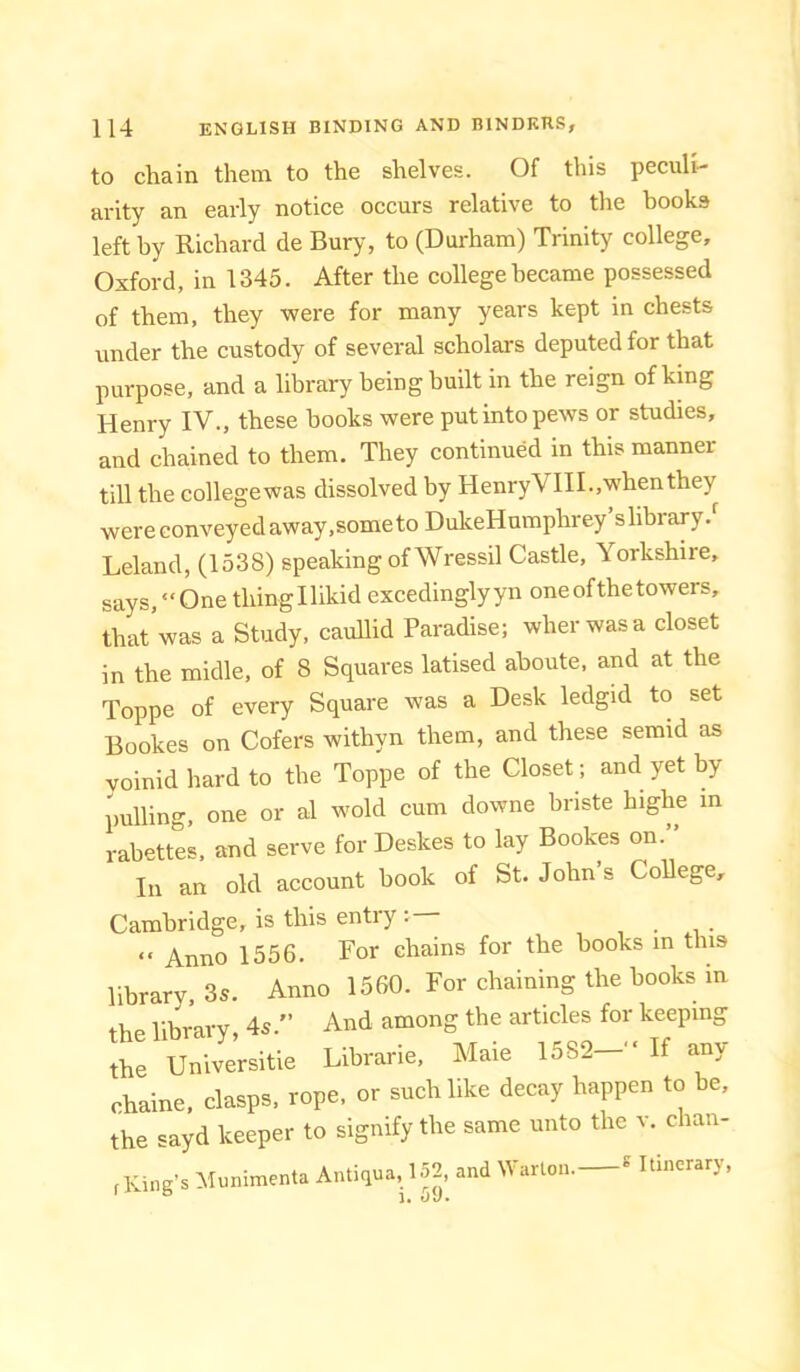 to chain them to the shelves. Of this peculi- arity an early notice occurs relative to the books left by Richard de Bury, to (Durham) Trinity college, Oxford, in 1345. After the college became possessed of them, they were for many years kept in chests under the custody of several scholars deputed for that purpose, and a library being built in the reign of king Henry IV., these hooks were put into pews or studies, and chained to them. They continued in this manner till the collegewas dissolved by HenryVIIL.whenthey were conveyed away,some to DukeHnmphrey’slibrary.' Leland, (1538) speaking of Wressil Castle, Yorkshire, says, “One thingllikid excedinglyyn one of the towers, ^hat was a Study, cauUid Paradise; wherwasa closet in the midle, of 8 Squares latised ahoute, and at the Toppe of every Square was a Desk ledgid to set Bookes on Cofers withyn them, and these semid as voinid hard to the Toppe of the Closet; and yet by pulling, one or al wold cum downe briste highe in rabettes. and serve for Deskes to lay Bookes on.” In an old account book of St. John’s College, Cambridge, is this entry “ Anno 1556. For chains for the books m this library, 3s. Anno 1560. For chaining the hooks in library 4s.” And among the articles for keeping Ae UnWersitie Librarie, Maie 1582-- If any rhaine. clasps, rope, or suchlike decay happen to be, the sayd keeper to signify the same unto the v. chan- f King’s Mnnimenta Antiqua, 152 and Warlon. * Itinerary, !• wl/ •