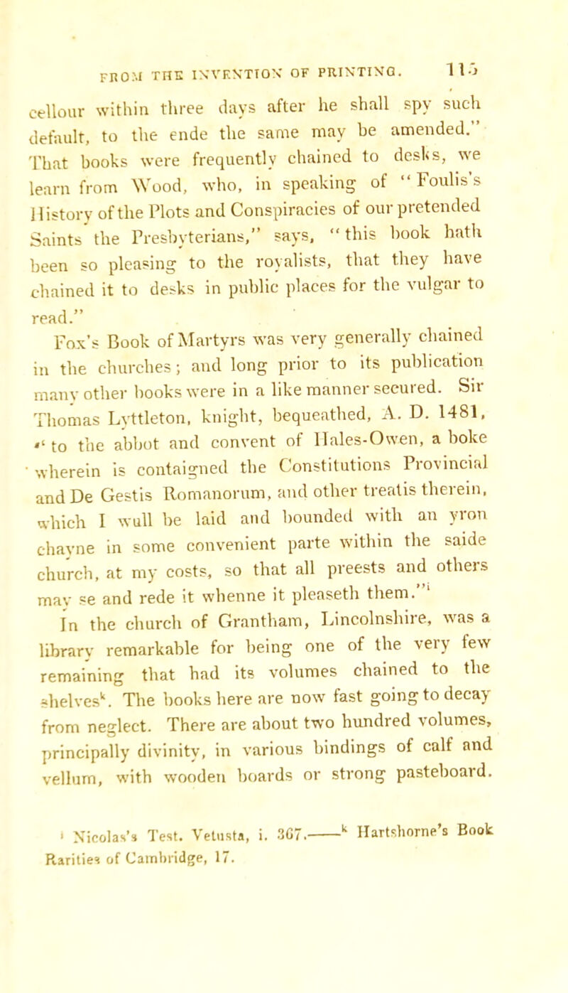 cellour within three days after he shall spy such default, to the ende the same may be amended.” That books were frequently chained to desks, we learn from \Yood, who, in speaking of “ Foulis’s History of the Plots and Conspiracies of our pretended Saints the Presbyterians,” says, “ this hook hath been so pleasing to the royalists, that they have chained it to desks in public places for the vulgar to read.” Fox’s Book of Martyrs was very generally chained in the churches; and long prior to its publication many other hooks were in a like manner secured. Sir Thomas Lyttleton, knight, bequeathed, A. D. 1481. to the abbot and convent of Hales-Ovven, a boke wherein is contaigned the Constitutions Provincial and De Gestis Romanorum, and other treatis therein, which I wull be laid and bounded with an yron chayne in some convenient parte within the saide church, at my costs, so that all preests and others mav se and rede it whenne it pleaseth them.’ ‘ In the church of Grantham, Ijincolnshiie, was a library remarkable for being one of the veiy few remaining that had its volumes chained to the shelvesY The books here are now fast going to decay from neglect. There are about two hundred volumes, principally divinity, in various bindings of calf and vellum, with wooden boards or strong pasteboard. > Nicolas’s Test. Velusta, i. 3C7. “ llartshorne’s Book Rarities of Cambridge, 17.