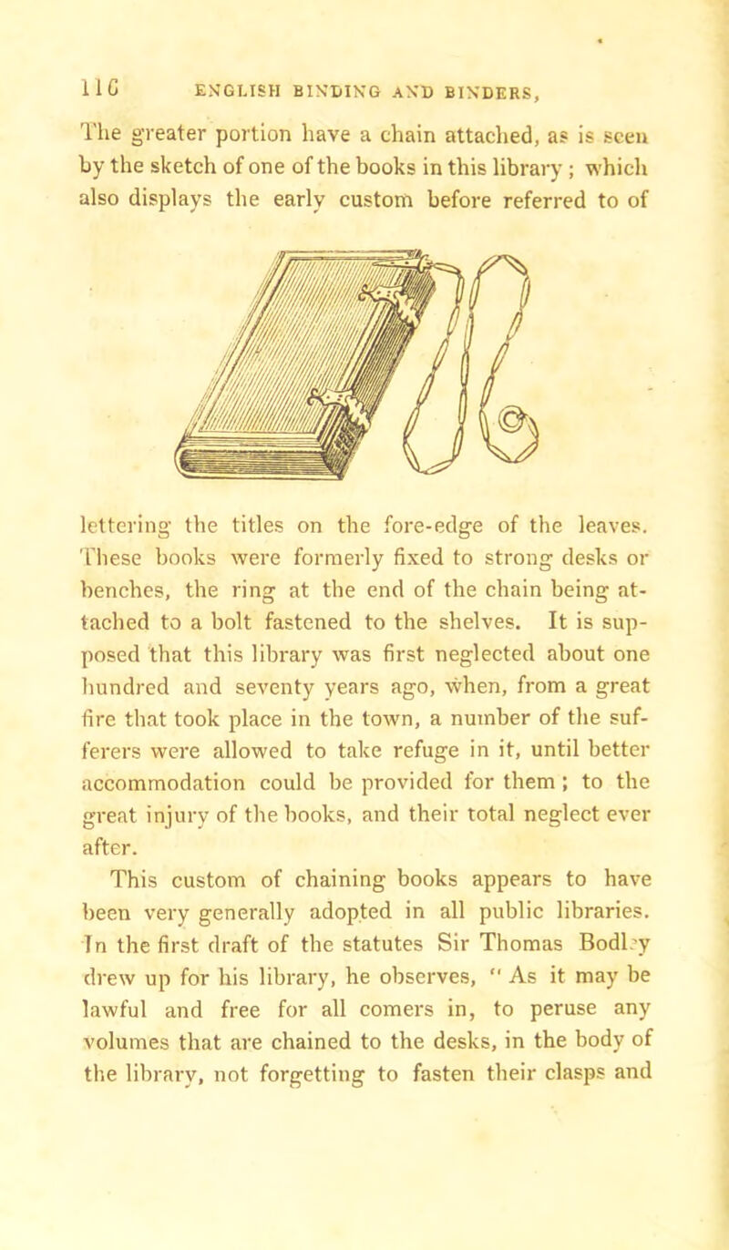 lie The greater portion have a chain attached, as is seen by the sketch of one of the books in this library ; which also displays the early custom before referred to of lettering the titles on the fore-edge of the leaves. These books were formerly fixed to strong desks or benches, the ring at the end of the chain being at- tached to a bolt fastened to the shelves. It is sup- posed that this library was first neglected about one hundred and seventy years ago, when, from a great fire that took place in the town, a number of the suf- ferers were allowed to take refuge in it, until better accommodation could be provided for them; to the great injury of the books, and their total neglect ever after. This custom of chaining books appears to have been very generally adopted in all public libraries. In the first draft of the statutes Sir Thomas Bodily drew up for his library, he observes,  As it may be lawful and free for all comers in, to peruse any volumes that are chained to the desks, in the body of the library, not forgetting to fasten their clasps and