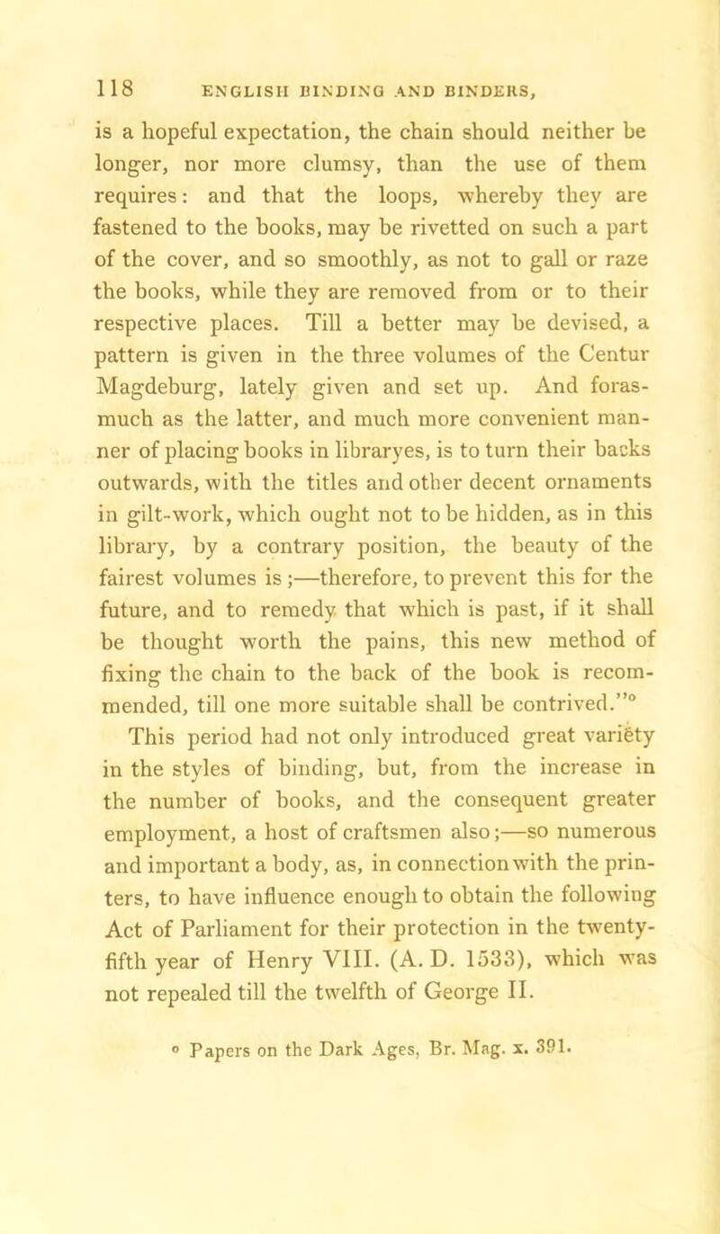 is a hopeful expectation, the chain should neither be longer, nor more clumsy, than the use of them requires: and that the loops, whereby they are fastened to the books, may be rivetted on such a part of the cover, and so smoothly, as not to gall or raze the hooks, while they are removed from or to their respective places. Till a better may be devised, a pattern is given in the three volumes of the Centur Magdeburg, lately given and set up. And foras- much as the latter, and much more convenient man- ner of placing hooks in libraryes, is to turn their backs outwards, with the titles and other decent ornaments in gilt-work, which ought not to be hidden, as in this library, by a contrary position, the beauty of the fairest volumes is ;—therefore, to prevent this for the future, and to remedy, that which is past, if it shall be thought worth the pains, this new method of fixing the chain to the back of the book is recom- mended, till one more suitable shall be contrived.”® This period had not only introduced great variety in the styles of binding, but, from the increase in the number of hooks, and the consequent greater employment, a host of craftsmen also;—so numerous and important a body, as, in connection with the prin- ters, to have influence enough to obtain the following Act of Parliament for their protection in the tw'enty- fifth year of Henry VIII. (A. D. 1533), which was not repealed till the twelfth of George II. Papers on the Dark Ages, Br. Mag. x, 391.