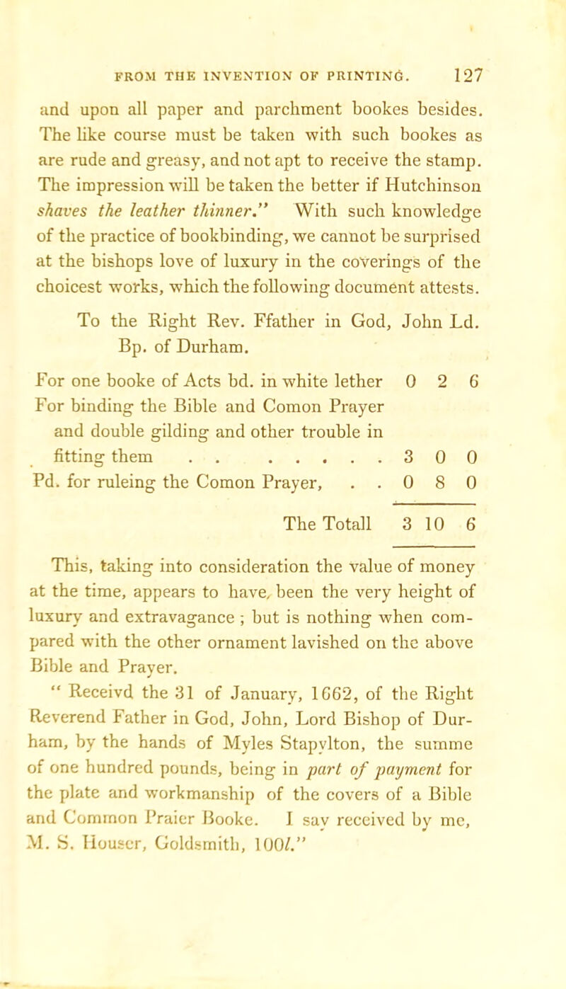 and upon all paper and parchment bookes besides. The like course must be taken with such bookes as are rude and greasy, and not apt to receive the stamp. The impression wdll be taken the better if Hutchinson shaves the leather thinner.” With such knowledge of the practice of bookbinding, we cannot be surprised at the bishops love of luxury in the coverings of the choicest works, which the following document attests. To the Right Rev. Ffather in God, John Ld. Bp. of Durham. For one booke of Acts bd. in white lether 0 2 6 For binding the Bible and Comon Prayer and double gilding and other trouble in fitting them . . 3 0 0 Pd. for ruleing the Comon Prayer, ..080 The Totall 3 10 6 This, taking into consideration the value of money at the time, appears to have, been the very height of luxury and extravagance ; but is nothing when com- pared with the other ornament lavished on the above Bible and Prayer, “ Receivd the 31 of January, 1662, of the Right Reverend Father in God, John, Lord Bishop of Dur- ham, by the hands of Myles Stapylton, the summe of one hundred pounds, being in part of payment for the plate and workmanship of the covers of a Bible and Common Praicr Booke. 1 say received by me, M. S. Houser, Goldsmith, 100/.”