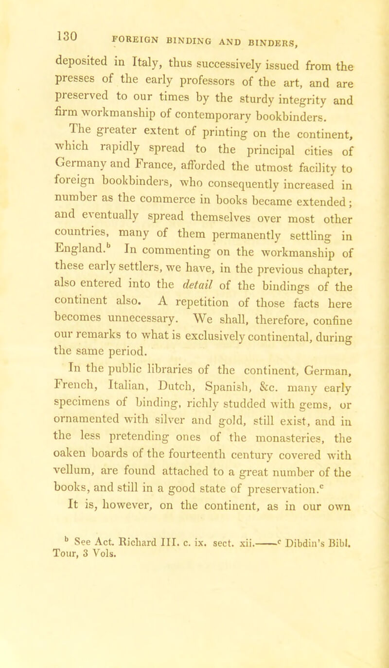 deposited in Italy, thus successively issued from the presses of the early professors of the art, and are preserved to our times by the sturdy integrity and firm workmanship of contemporary bookbinders. The greater extent of printing on the continent, which rapidly spread to the principal cities of Germany and France, afforded the utmost facility to foreign bookbinders, who consequently increased in number as the commerce in hooks became extended; and eventually spread themselves over most other countiies, many of them permanently settling in England. In commenting on the workmanship of these early settlers, we have, in the previous chapter, also entered into the detail of the bindings of the continent also. A repetition of those facts here becomes unnecessary. We shall, therefore, confine our remarks to what is exclusively continental, during the same period. In the public libraries of the continent, German, French, Italian, Dutch, Spanish, &c. many early specimens of binding, richly studded with gems, or ornamented with silver and gold, still exist, and in the less pretending ones of the monasteries, the oaken boards of the fourteenth century covered with vellum, are found attached to a great number of the books, and still in a good state of preservation.® It is, however, on the continent, as in our own See Act. Richard III. c. ix. sect. xii. Tour, 3 Vols. Dibdin’s Bibl.