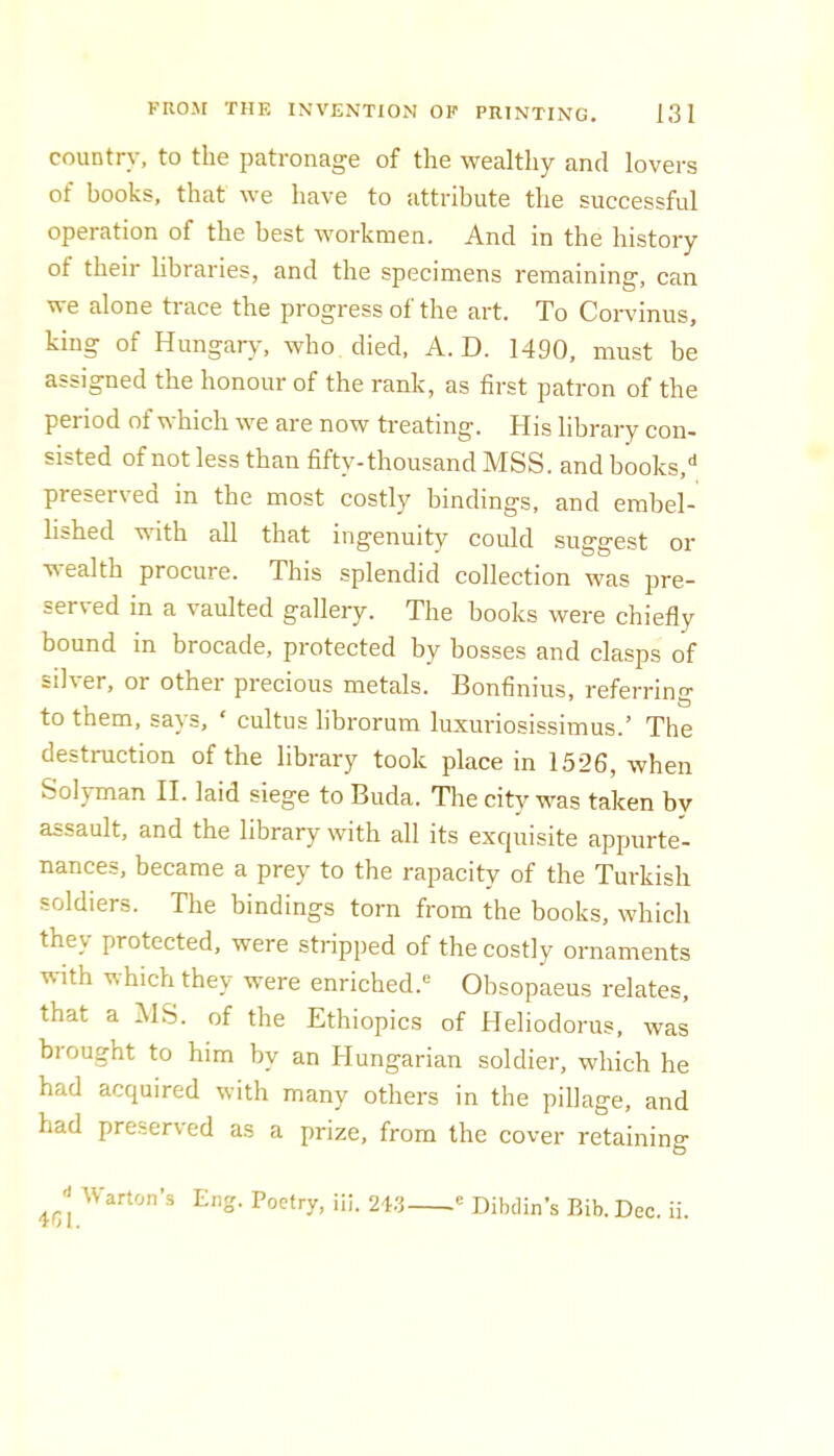 country, to the patronage of the wealthy and lovers of books, that we have to attribute the successful operation of the best workmen. And in the history of their libraries, and the specimens remaining, can we alone trace the progress of the art. To Corvinus, king of Hungary, who died, A. D. 1490, must be assigned the honour of the rank, as first patron of the period of which we are now treating. His library con- sisted of not less than fifty-thousand MSS. and books,'* preserved in the most costly bindings, and embel- lished with all that ingenuity could suggest or wealth procure. This splendid collection was pre- served in a vaulted gallery. The books were chiefly bound in brocade, protected by bosses and clasps of silver, or other precious metals. Bonfinius, referring to them, says, ‘ cultus librorum luxuriosissimus.’ The destruction of the library took place in 1526, when Solyman II. laid siege to Buda. The city was taken by assault, and the library with all its excpiisite appurte- nances, became a prey to the rapacity of the Turkish soldiers. The bindings torn from the books, which they protected, were stripped of the costly ornaments with which they were enriched. Obsopaeus relates, that a iMS. of the Ethiopics of Heliodorus, was brought to him by an Hungarian soldier, which he had acquired with many others in the pillage, and had preserved as a prize, from the cover retaining Warton’s Eng. Poetry, iii. 24.3  Dibdin’s Bib. Dec. ii.