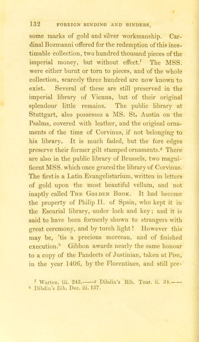 some marks of gold and silver workmanship. Car- dinal Bozmanni offered for the redemption of this ines- timable collection, two hundred thousand pieces of the imperial money, but without effect.^ The MSS. were either burnt or torn to pieces, and of the whole collection, scarcely three hundi-ed are now known to exist. Several of these are still preserved in the imperial library of Vienna, but of their original splendour little remains. The public library at Stuttgart, also possesses a MS. St. Austin on the Psalms, covered with leather, and the original orna- ments of the time of Corvinus, if not belonging to his library. It is much faded, but the fore edges preserve their former gilt stamped ornaments.® There are also in the public library of Brussels, two magni- ficent MSS. which once graced the library of Corvinus. The first is a Latin Evangelistarium, written in letters of gold upon the most beautiful vellum, and not inaptly called The Golden Book. It had become the property of Philip II. of Spain, who kept it in the Escurial library, under lock and key; and it is said to have been formerly shown to strangers with great ceremony, and by torch light! However this may be, ’tis a precious morceau, and of finished execution.'' Gibbon awards nearly the same honour to a copy of the Pandects of Justinian, taken at Pisa, in the year 1406, by the Florentines, and still pre- ^ Warton, iii. 243.  Dibdin’s Bib. Tour. ii. 34. '■ Dibdin's Bib. Dec. iii. 157.