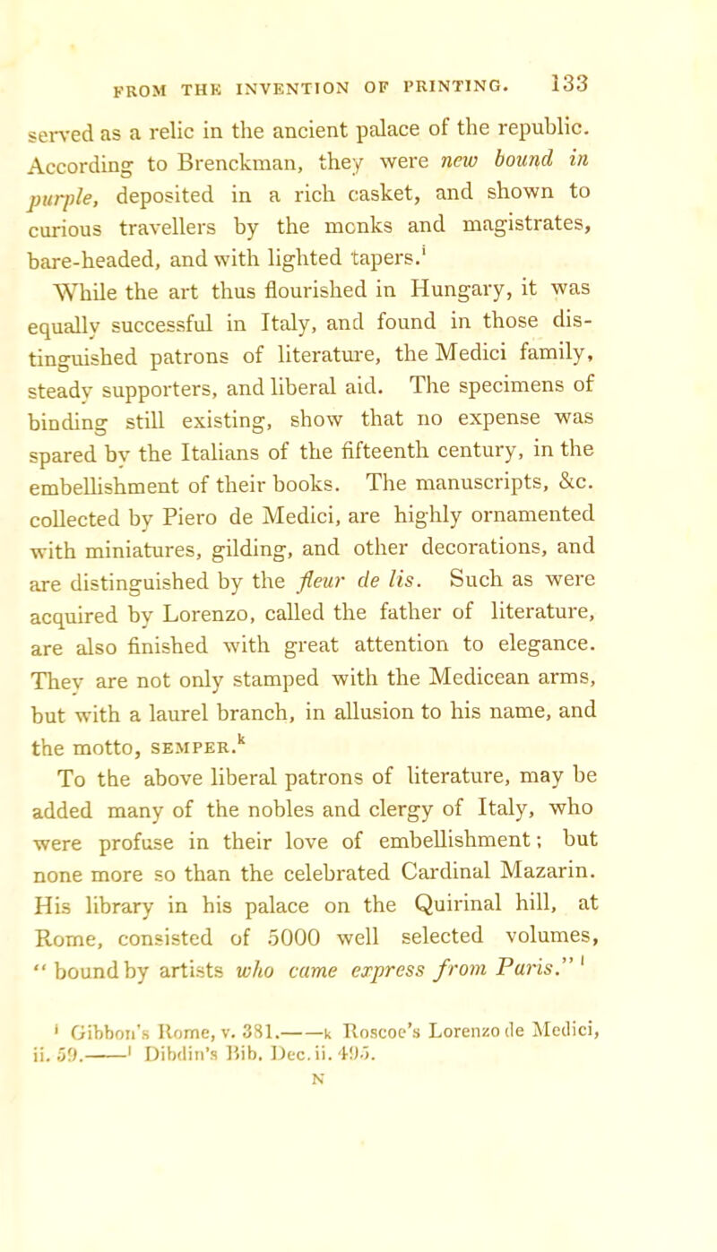 served as a relic in the ancient palace of the republic. According to Brenckman, they were new bound in purple, deposited in a rich casket, and shown to curious travellers by the monks and magistrates, bare-headed, and with lighted tapers.' While the art thus flourished in Hungary, it was equallv successful in Italy, and found in those dis- tinguished patrons of literatm-e, the Medici family, steady supporters, and liberal aid. The specimens of binding still existing, show that no expense was spared bv the Italians of the fifteenth century, in the embellishment of their books. The manuscripts, &c. collected by Piero de Medici, are highly ornamented with miniatures, gilding, and other decorations, and are distinguished by the fleur de lis. Such as were acquired by Lorenzo, called the father of literature, are also finished with great attention to elegance. Thev are not only stamped with the Medicean arms, but with a laurel branch, in allusion to his name, and the motto, semper.‘‘ To the above liberal patrons of literature, may be added many of the nobles and clergy of Italy, who were profuse in their love of embellishment; but none more so than the celebrated Cardinal Mazarin. His library in his palace on the Quirinal hill, at Rome, consisted of .5000 well selected volumes, “bound by artists who came express from Paris.” * Gibbon’s Home, V. 331. k Roscoc’s Lorenzo cle jNIedici, ii. 59. ' Dibdin’s Bib. Dec.ii. 40.). N