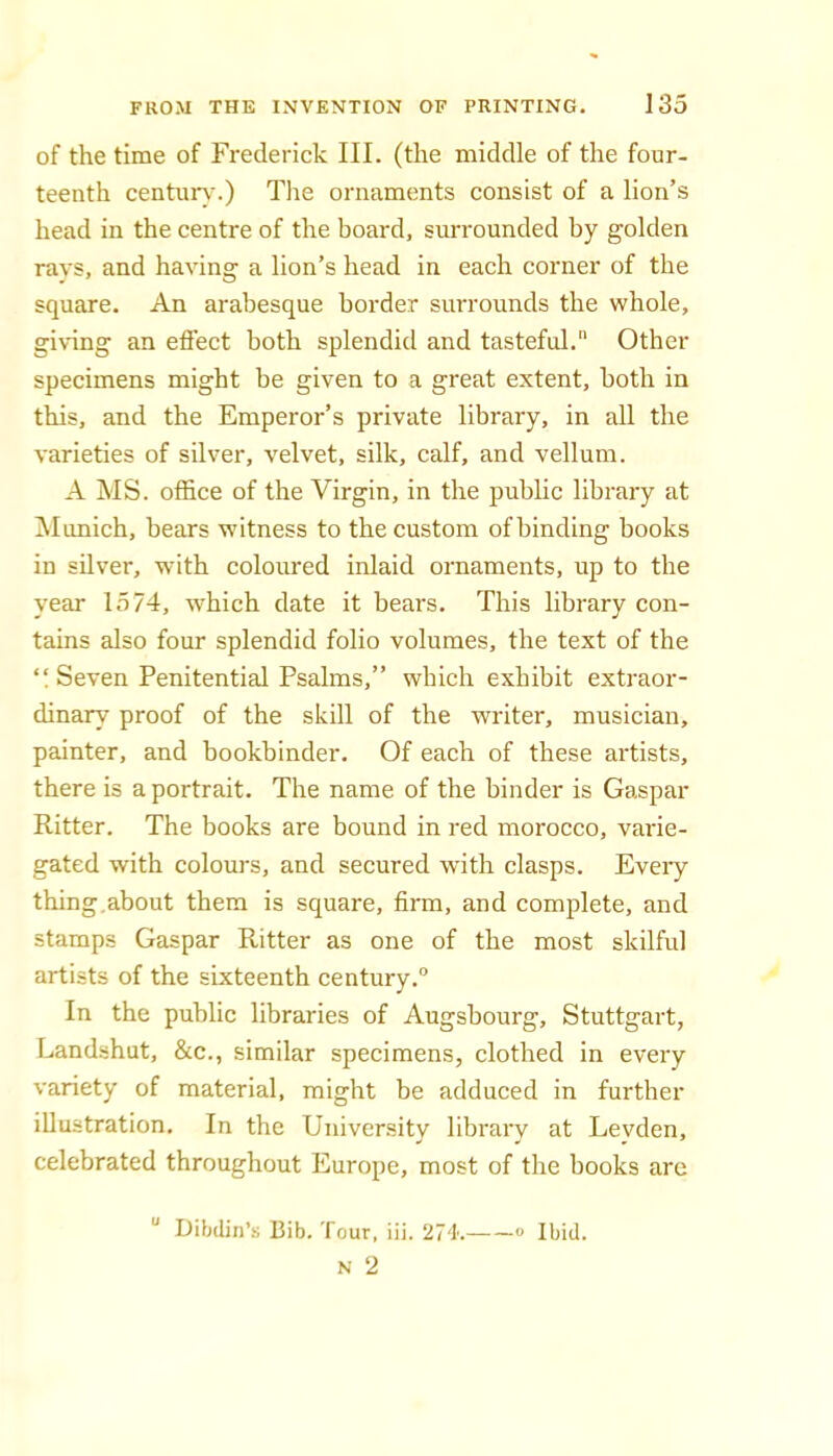 of the time of Frederick III. (the middle of the four- teenth centurv'.) Tlie ornaments consist of a lion’s head in the centre of the board, surrounded by golden ravs, and having a lion’s head in each corner of the square. An arabesque border surrounds the whole, giving an effect both splendid and tasteful. Other specimens might be given to a great extent, both in this, and the Emperor’s private library, in all the varieties of silver, velvet, silk, calf, and vellum. A MS. office of the Virgin, in the public library at INlimich, bears witness to the custom of binding books in silver, with coloured inlaid ornaments, up to the year 1574, which date it bears. This library con- tains also four splendid folio volumes, the text of the “ Seven Penitential Psalms,” which exhibit extraor- dinary proof of the skill of the writer, musician, painter, and bookbinder. Of each of these artists, there is a portrait. The name of the binder is Gaspar Ritter. The books are bound in red morocco, varie- gated with colours, and secured with clasps. Eveiy thing.about them is square, firm, and complete, and stamps Gaspar Ritter as one of the most skilful artists of the sixteenth century. In the public libraries of Augsbourg, Stuttgart, Landshut, &c., similar specimens, clothed in every variety of material, might be adduced in further illustration. In the University library at Levden, celebrated throughout Europe, most of the books are “ Dibdin’i; Bib. Tour, iii. 274. « Ibid.