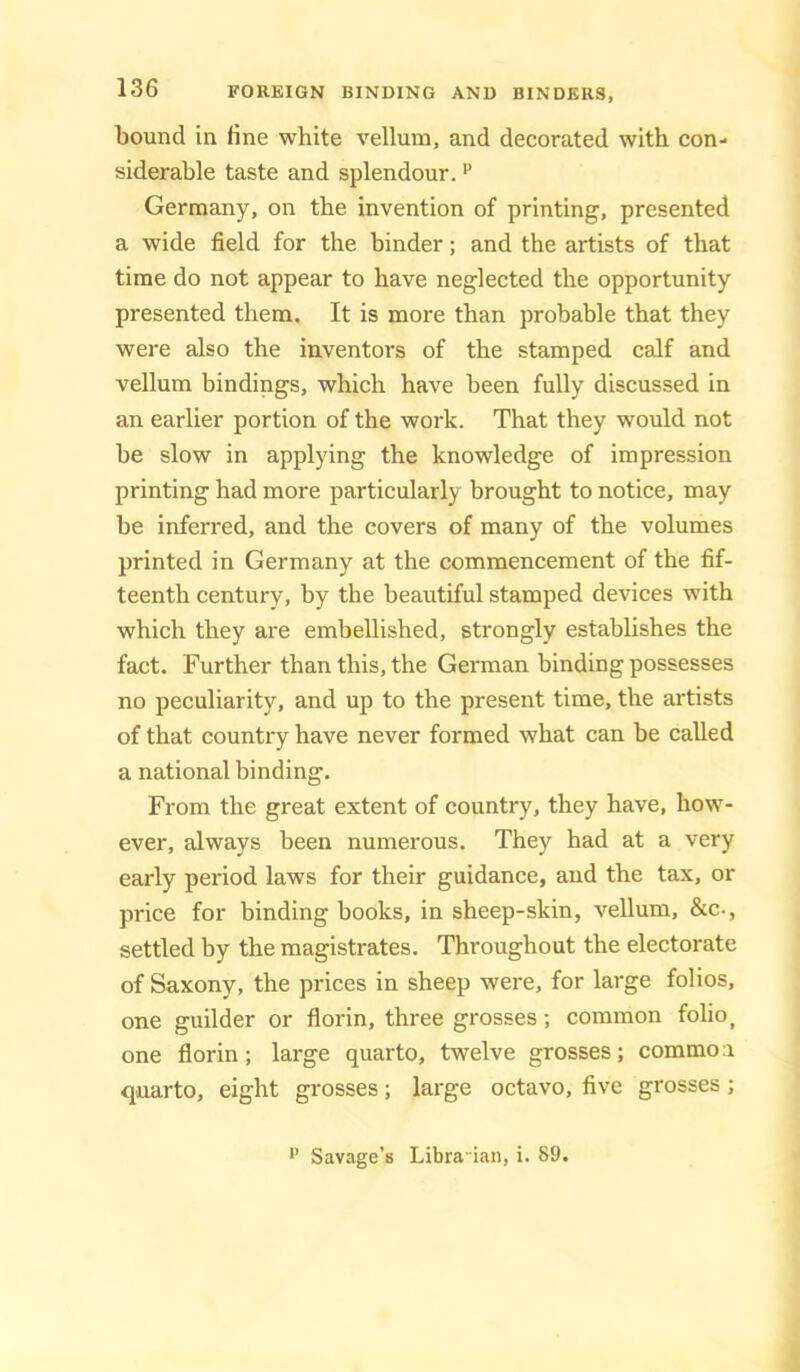 bound in fine white vellum, and decorated with con- siderable taste and splendour. ^ Germany, on the invention of printing, presented a wide field for the binder; and the artists of that time do not appear to have neglected the opportunity presented them. It is more than probable that they were also the inventors of the stamped calf and vellum bindings, which have been fully discussed in an earlier portion of the work. That they would not be slow in applying the knowledge of impression printing had more particularly brought to notice, may be inferred, and the covers of many of the volumes printed in Germany at the commencement of the fif- teenth century, by the beautiful stamped devices with which they are embellished, strongly establishes the fact. Further than this, the German binding possesses no peculiarity, and up to the present time, the artists of that country have never formed what can be called a national binding. From the great extent of country, they have, how- ever, always been numerous. They had at a very early period laws for their guidance, and the tax, or price for binding books, in sheep-skin, vellum, &c-, settled by the magistrates. Throughout the electorate of Saxony, the prices in sheep were, for large folios, one guilder or florin, three grosses; common folio, one florin; large quarto, twelve grosses; common quarto, eight grosses; large octavo, five grosses; •’ Savage’s Libra-ian, i. 89.