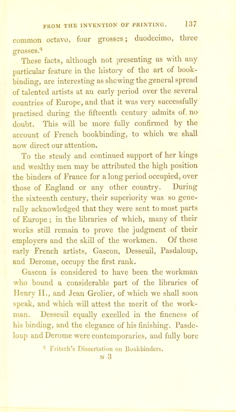 comnioii octavo, four grosses j duodecimo, thiee grosses.’’ These facts, although not presenting us with any particular feature in the history of the art of book- binding, are interesting as showing the general spread of talented artists at an early period over the several countries of Europe, and that it was very successfully practised during the fifteenth century admits of no doubt. This will be more fully confirmed by the account of French bookbinding, to which we shall now direct our attention. To the steady and continued support of her kings and wealthy men may be attributed the high position the binders of France for a long period occupied, over those of England or any other countiy. During the sixteenth century, their superiority was so gene- rally acknowledged that they were sent to most parts of Europe ; in the libraries of which, many of their works still remain to prove the judgment of their employers and the skill of the workmen. Of these early French artists, Gascon, Desseuil, Pasdaloup, and Derome, occupy the first rank. Gascon is considered to have been the workman who bound a considerable part of the libraries of Henry II., and Jean Grolier, of which we shall soon speak, and which will attest the merit of the work- man. Desseuil equally excelled in the fineness of his binding, and the elegance of his finishing. Pasde- loup and Derome were contemjioraries, and fully bore Fritsch’s Dissertation on Buokbiiulers. N 3