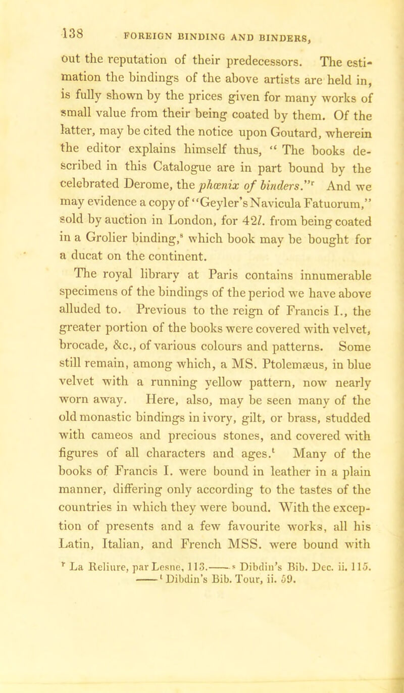 Out the reputation of their predecessors. The esti- mation the bindings of the above artists are held in, is fully shown by the prices given for many works of small value from their being coated by them. Of the latter, may be cited the notice upon Goutard, wherein the editor explains himself thus, “ The books de- scribed in this Catalogue are in part bound by the celebrated Derome, the phoenix of binders”^ And we may evidence a copy of “Geyler’sNavicula Fatuorum,” sold by auction in London, for 42Z. from being coated in a Grolier binding,® which book may be bought for a ducat on the continent. The royal library at Paris contains innumerable specimens of the bindings of the period we have above alluded to. Previous to the reign of Francis I., the greater portion of the books were covered with velvet, brocade, &c., of various colours and patterns. Some still remain, among which, a MS. Ptolemaeus, in blue velvet with a running yellow pattern, now nearly worn away. Here, also, may be seen many of the old monastic bindings in ivory, gilt, or brass, studded with cameos and precious stones, and covered with figures of all characters and ages.‘ Many of the books of Francis I. were bound in leather in a plain manner, difi'ering only according to the tastes of the countries in which they were bound. With the excep- tion of presents and a few favourite works, all his Latin, Italian, and French MSS. were bound with La Reliure, pavLesne, 113. * Dibdin’s Bib. Dec. ii. 115. ‘Dibdin’s Bib. Tour, ii. 59.