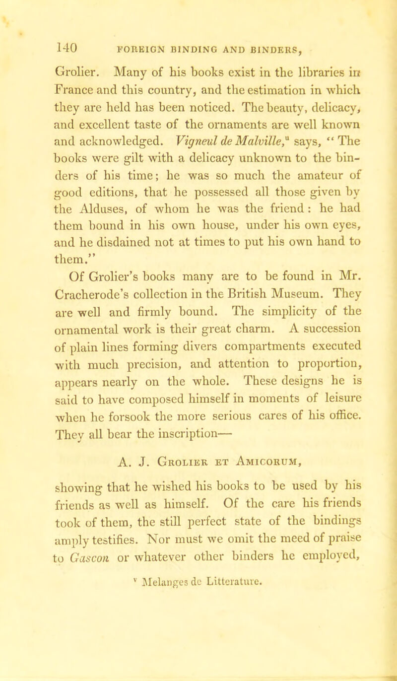 Grolier. Many of his books exist in the libraries in France and this country, and the estimation in which they are held has been noticed. The beauty, delicacy, and excellent taste of the ornaments are well known and acknowledged. Vigneul de Malville,'^ says, “The books were gilt with a delicacy unknown to the bin- ders of his time; he was so much the amateur of good editions, that he possessed all those given by the Alduses, of whom he was the friend : he had them bound in his own house, under his own eyes, and he disdained not at times to put his own hand to them,” Of Grolier’s books many are to be found in Mr. Cracherode’s collection in the British Museum. They are well and firmly hound. The simplicity of the ornamental work is their great charm. A succession of plain lines forming divers compartments executed with much precision, and attention to proportion, appears nearly on the whole. These designs he is said to have composed himself in moments of leisure when he forsook the more serious cares of his office. They all bear the inscription— A. J. Grolier et Amicorum, showing that he wished his books to be used by his friends as well as himself. Of the care his friends took of them, the still perfect state of the bindings amply testifies. Nor must we omit the meed of praise to Gascon or whatever other binders he employed. '■ Jlehiiiges dc Litteratuve.