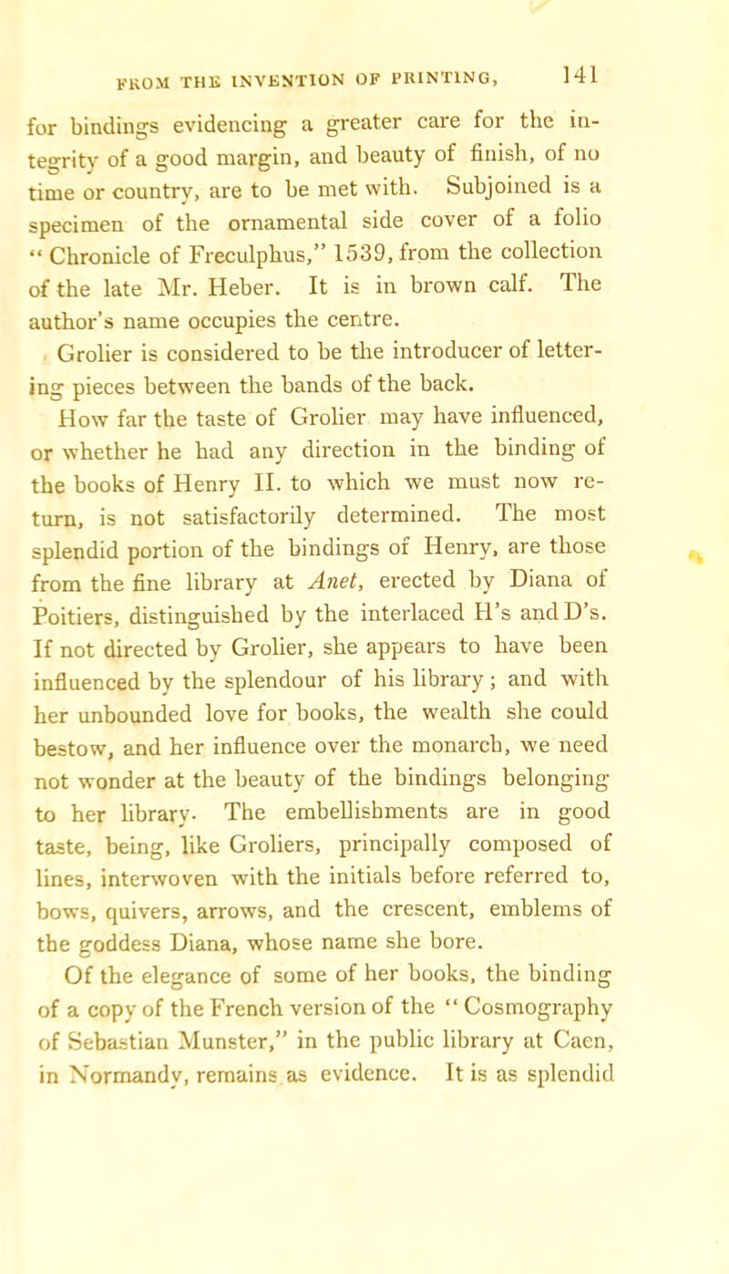 for bindings evidencing a greater care for the in- tegrity of a good margin, and beauty of finish, of no time or country, are to be met with. Subjoined is a specimen of the ornamental side cover of a folio “ Chronicle of Freculphus,” 1539, from the collection of the late Mr. Heber. It is in brown calf. The author’s name occupies the centre. Grolier is considered to be the introducer of letter- ing pieces betw'een the bands of the back. How far the taste of Grolier may have influenced, or whether he had any direction in the binding of the books of Henry II. to which we must now re- turn, is not satisfactorily determined. The most splendid portion of the bindings of Henry, are those from the fine library at Anet, erected by Diana of Poitiers, distinguished by the interlaced H’s andD’s. If not directed by Grolier, she appears to have been influenced by the splendour of his library; and with her unbounded love for books, the wealth she could bestow, and her influence over the monarch, we need not wonder at the beauty of the bindings belonging to her library. The embellishments are in good taste, being, like Groliers, principally composed of lines, interwoven with the initials before referred to, bows, quivers, arrows, and the crescent, emblems of the goddess Diana, whose name she bore. Of the elegance of some of her books, the binding of a copy of the French version of the “ Cosmography of Sebastian Munster,” in the public library at Caen, in Normandy, remains as evidence. It is as splendid