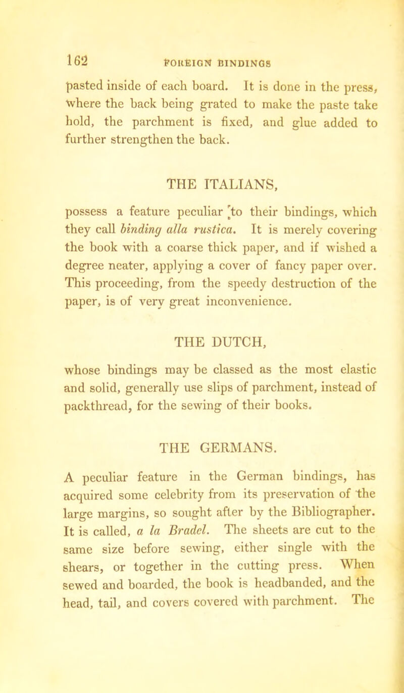 tfOllElON BINDINGS pasted inside of each board. It is done in the press, where the back being gi-ated to make the paste take hold, the parchment is fixed, and glue added to further strengthen the back. THE ITALIANS, possess a feature peculiar [to their bindings, which they call binding alia rustica. It is merely covering the book with a coarse thick paper, and if wished a degree neater, applying a cover of fancy paper over. This proceeding, from the speedy destruction of the paper, is of very great inconvenience. THE DUTCH, whose bindings may be classed as the most elastic and solid, generally use slips of parchment, instead of packthread, for the sewing of their books. THE GERMANS. A peculiar feature in the German bindings, has acquired some celebrity from its preservation of the large margins, so sought after by the Bibliographer. It is called, a la Bradcl. Tlie sheets are cut to the same size before sewing, either single with the shears, or together in the cutting press. When sewed and boarded, the book is headbanded, and the head, tail, and covers covered with parchment. Tlie