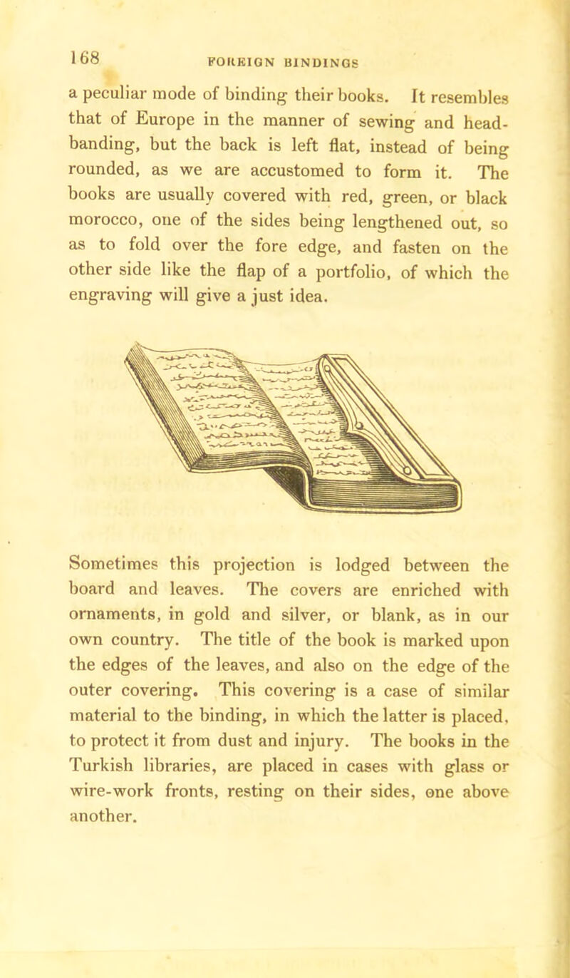 a peculiar mode of binding their books. It resembles that of Europe in the manner of sewing and head- banding, but the back is left flat, instead of being rounded, as we are accustomed to form it. The books are usually covered with red, green, or black morocco, one of the sides being lengthened out, so as to fold over the fore edge, and fasten on the other side like the flap of a portfolio, of which the engraving will give a just idea. Sometimes this projection is lodged between the board and leaves. The covers are enriched with ornaments, in gold and silver, or blank, as in our own country. The title of the book is marked upon the edges of the leaves, and also on the edge of the outer covering. This covering is a case of similar material to the binding, in which the latter is placed, to protect it from dust and injury. The books in the Turkish libraries, are placed in cases with glass or wire-work fronts, resting on their sides, one above another.