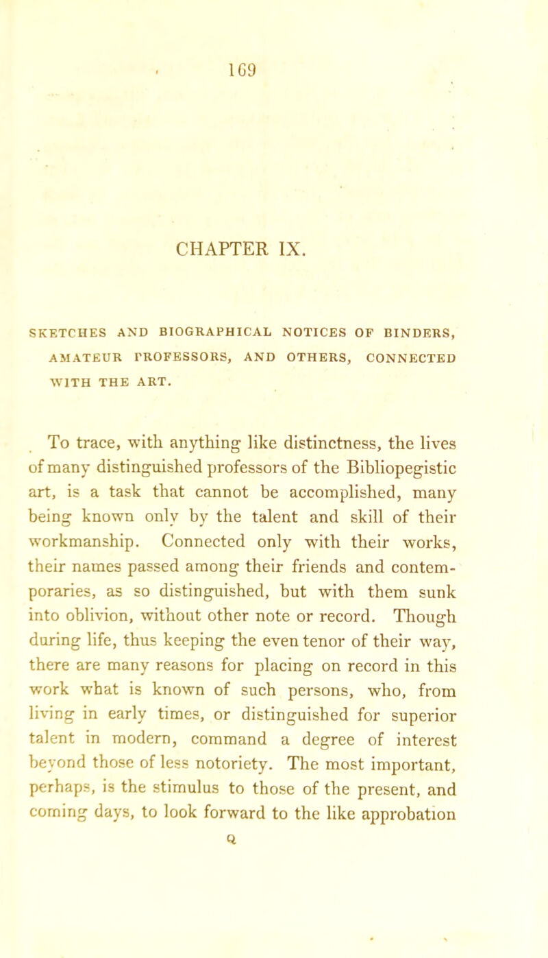 1G9 CHAPTER IX. SKETCHES AND BIOGRAPHICAL NOTICES OF BINDERS, AMATEUR PROFESSORS, AND OTHERS, CONNECTED WITH THE ART. To trace, with anything like distinctness, the lives of many distinguished professors of the Bibliopegistic art, is a task that cannot be accomplished, many being known only by the talent and skill of their workmanship. Connected only with their works, their names passed among their friends and contem- poraries, as so distinguished, but with them sunk into oblivion, without other note or record. Tliough during life, thus keeping the even tenor of their way, there are many reasons for placing on record in this work what is known of such persons, who, from living in early times, or distinguished for superior talent in modern, command a degree of interest beyond those of less notoriety. The most important, perhaps, is the stimulus to those of the present, and coming days, to look forward to the like approbation Q