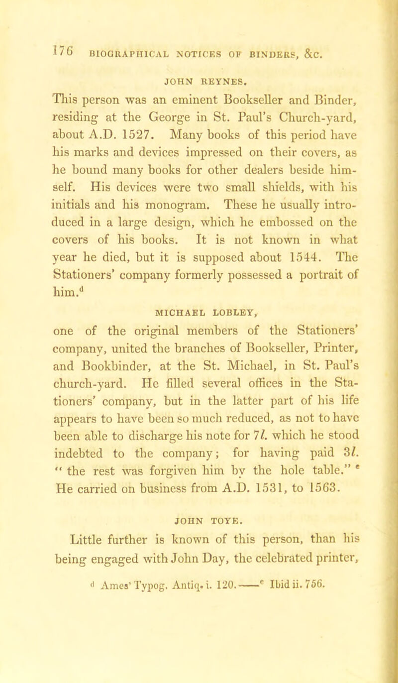 JOHN REYNES. Tills person was an eminent Bookseller and Binder, residing at the George in St. Paul’s Church-yard, about A.D. 1527. Many books of this period have his marks and devices impressed on their covers, as he bound many books for other dealers beside him- self. His devices were two small shields, with his initials and his monogram. These he usually intro- duced in a large design, which he embossed on the covers of his books. It is not known in what year he died, but it is supposed about 1544. The Stationers’ company formerly possessed a portrait of him.'* MICHAEL LOBLEY, one of the original members of the Stationers’ company, united the branches of Bookseller, Printer, and Bookbinder, at the St. Michael, in St, Paul’s church-yard. He filled several offices in the Sta- tioners’ company, but in the latter part of his life appears to have been so much reduced, as not to have been able to discharge his note for 71. which he stood indebted to the company; for having paid 3Z.  the rest was forgiven him by the hole table.” * He carried on business from A.D. 1531, to 1563. JOHN TOYE. Little further is known of this person, than his being engaged with John Day, the celebrated printer, Ames’Typog. Antiq. i. 120. * Ibid ii. 756.