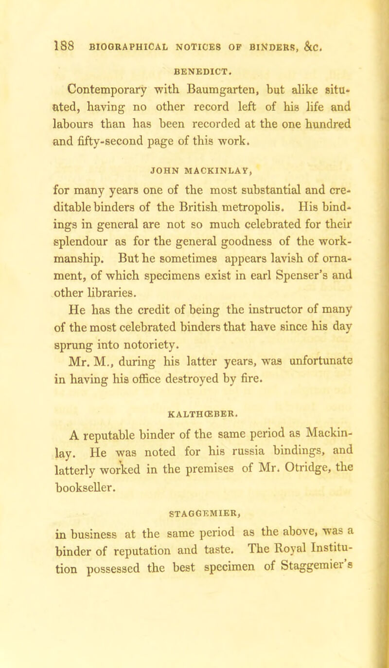 BENEDICT. Contemporary with Baumgarten, but alike situ- ated, having no other record left of his life and labours than has been recorded at the one hundred and fifty-second page of this work. JOHN MACKINLAV, for many years one of the most substantial and cre- ditable binders of the British metropolis. His bind- ings in general are not so much celebrated for their splendour as for the general goodness of the work- manship. But he sometimes appears lavish of orna- ment, of which specimens exist in earl Spenser’s and other libraries. He has the credit of being the instructor of many of the most celebrated binders that have since his day sprung into notoriety. Mr. M., during his latter years, was unfortunate in having his office destroyed by fire. KALTHCEBER. A reputable binder of the same period as Mackin- lay. He was noted for his russia bindings, and latterly worked in the premises of Mr. Otridge, the bookseller. STAGGKMIER, in business at the same period as the above, was a binder of reputation and taste. The Royal Institu- tion possessed the best specimen of Staggemier s