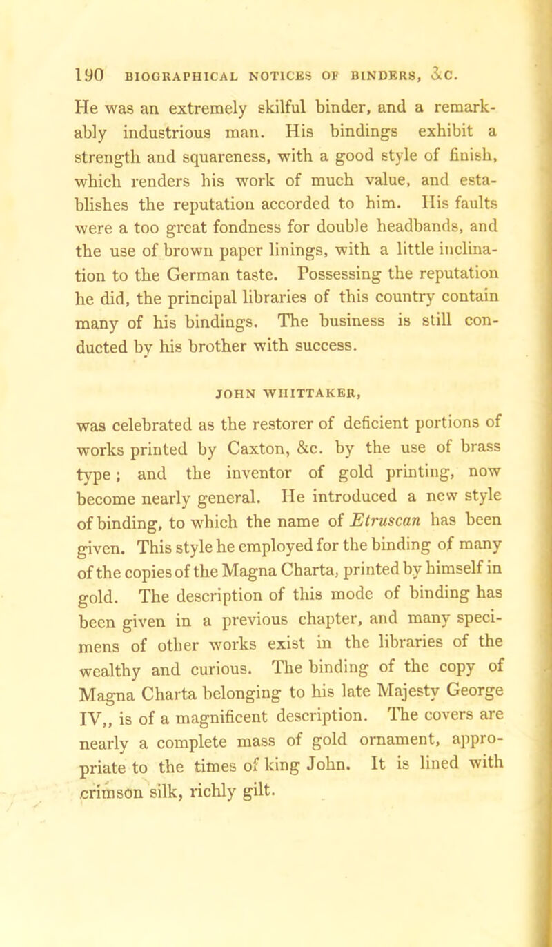 He was an extremely skilful binder, and a remark- ably industrious man. His bindings exhibit a strength and squareness, with a good style of finish, which renders his work of much value, and esta- blishes the reputation accorded to him. His faults were a too great fondness for double headbands, and the use of brown paper linings, with a little inclina- tion to the German taste. Possessing the reputation he did, the principal libraries of this country contain many of his bindings. The business is still con- ducted by his brother with success. JOHN WHITTAKER, was celebrated as the restorer of deficient portions of works printed by Caxton, &c. by the use of brass type; and the inventor of gold printing, now become nearly general. He introduced a new style of binding, to which the name of Etruscan has been given. This style he employed for the binding of many of the copies of the Magna Charta, printed by himself in gold. The description of this mode of binding has been given in a previous chapter, and many speci- mens of other works exist in the libraries of the wealthy and curious. The binding of the copy of Magna Charta belonging to his late Majesty George IV„ is of a magnificent description. The covers are nearly a complete mass of gold ornament, appro- priate to the times of king John. It is lined with crimson silk, richly gilt.