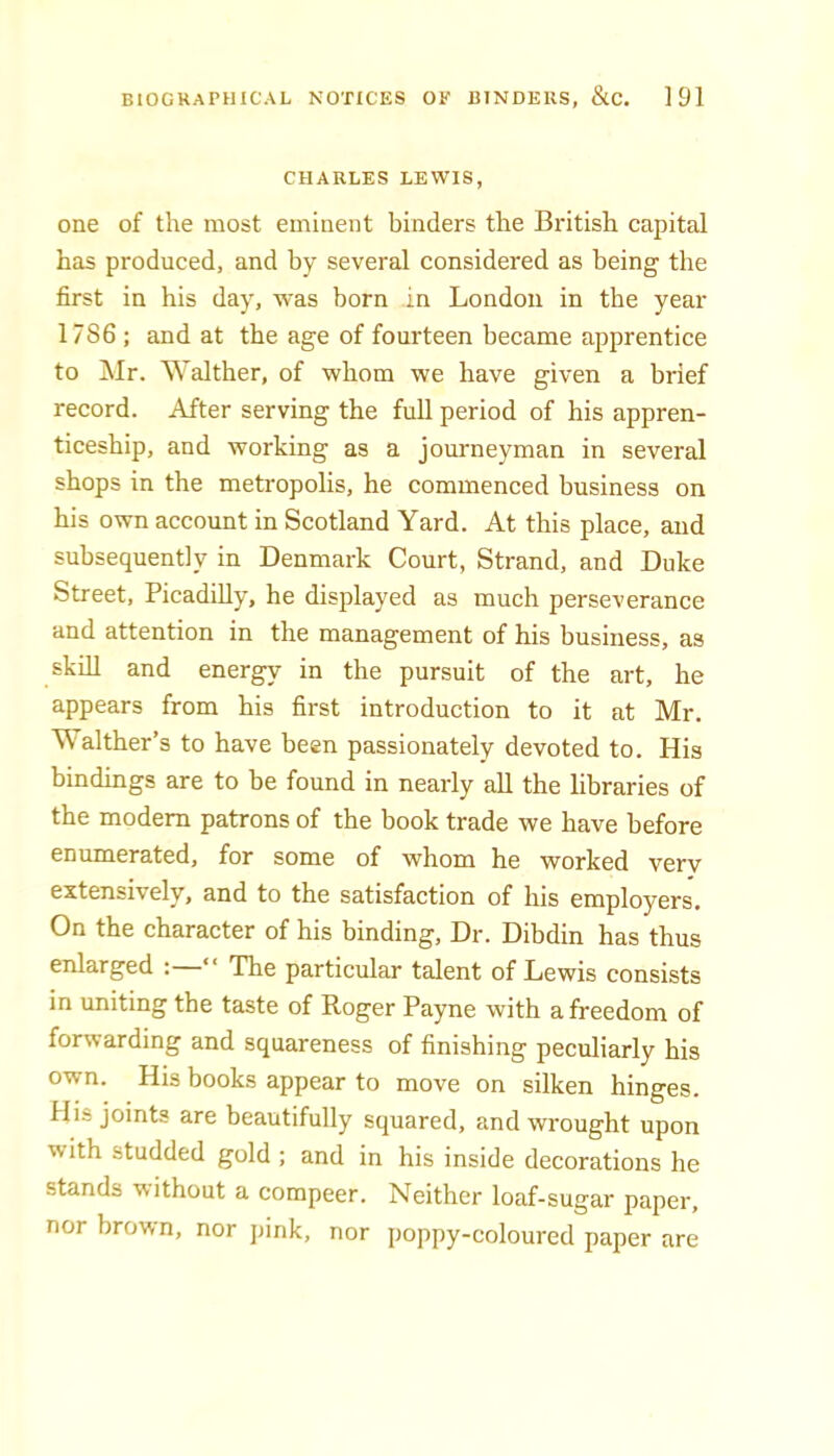 CHARLES LEWIS, one of the most eminent binders the British capital has produced, and by several considered as being the first in his day, was born in London in the year 1786 ; and at the age of fourteen became apprentice to Mr. Walther, of whom we have given a brief record. After serving the full period of his appren- ticeship, and working as a journeyman in several shops in the metropolis, he commenced business on his own account in Scotland Yard. At this place, and subsequently in Denmark Court, Strand, and Duke Street, Picadilly, he displayed as much perseverance and attention in the management of his business, as skill and energy in the pursuit of the art, he appears from his first introduction to it at Mr. M alther’s to have been passionately devoted to. His bindings are to be found in nearly all the libraries of the modem patrons of the book trade we have before enumerated, for some of whom he worked very extensively, and to the satisfaction of his employers. On the character of his binding. Dr. Dibdin has thus enlarged : ‘ The particular talent of Lewis consists in uniting the taste of Roger Payne with a freedom of forwarding and squareness of finishing peculiarly his own. His books appear to move on silken hinges. His joints are beautifully squared, and wrought upon with studded gold ; and in his inside decorations he stands without a compeer. Neither loaf-sugar paper, nor brown, nor pink, nor poppy-coloured paper are