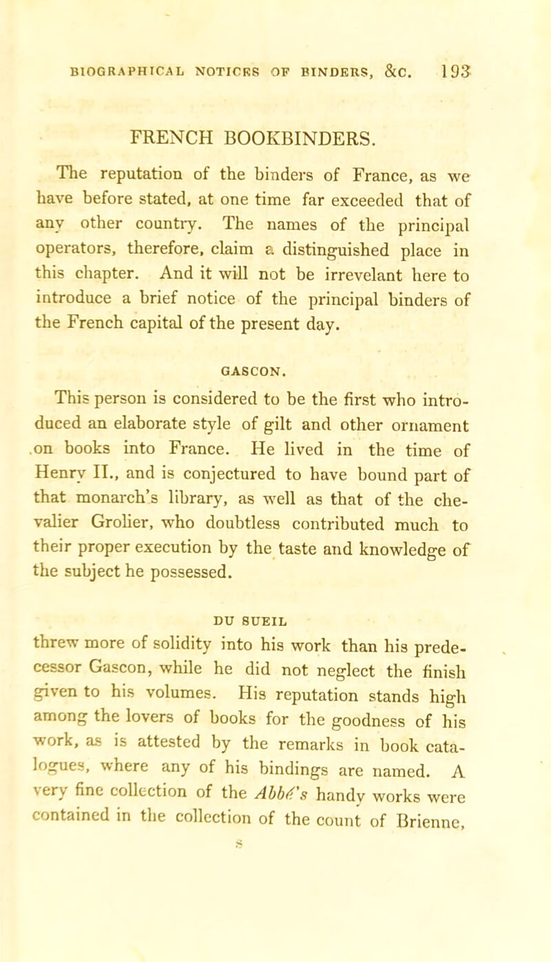 FRENCH BOOKBINDERS. The reputation of the binders of France, as we have before stated, at one time far exceeded that of any other country. The names of the principal operators, therefore, claim a distinguished place in this chapter. And it will not be irrevelant here to introduce a brief notice of the principal binders of the French capital of the present day. GASCON. This person is considered to be the first who intro- duced an elaborate style of gilt and other ornament on books into France. He lived in the time of Henry II., and is conjectured to have bound part of that monarch’s library, as well as that of the che- valier Grolier, who doubtless contributed much to their proper execution by the taste and knowledge of the snbject he possessed. DU SUEIL threw more of solidity into his work than his prede- cessor Gascon, while he did not neglect the finish given to his volumes. His reputation stands high among the lovers of books for the goodness of his work, as is attested by the remarks in book cata- logues, where any of his bindings are named. A very fine collection of tbe Abba's handy works were contained in the collection of the count of Brienne,