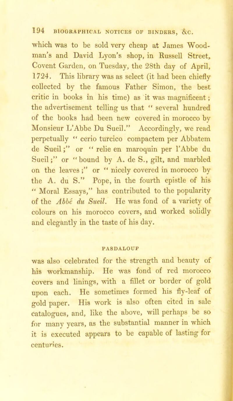 which was to be sold very cheap at James Wood- man’s and David Lyon’s shop, in Russell Street, Covent Garden, on Tuesday, the 28th day of April, 1724. This library was as select (it had been chiefly collected by the famous Father Simon, the best critic in books in his time) as it was magnificent; the advertisement telling us that  several hundred of the books had been new covered in morocco by Monsieur L’Abbe Du Sueil.” Accordingly, we read perpetually “ cerio turcico compactem per Abbatem de Sued;” or “ relie en maxoquin per I’Abbe du Sued;” or “bound by A. de S., gilt, and marbled on the leaves or  nicely covered in morocco by the A. du S.” Pope, in the fourth epistle of his “ Moral Essays,” has contributed to the popularity of the Abhc du Sueil. He was fond of a variety of colours on his morocco covers, and worked solidly and elegantly in the taste of his day. PASDALOUP was also celebrated for the strength and beauty of his workmanship. He was fond of red morocco covers and linings, with a fiUet or border of gold upon each. He sometimes formed his fly-leaf of gold paper. His work is also often cited in sale catalogues, and, like the above, will perhaps be so for many years, as the substantial manner in which it is executed appears to be capable of lasting for centuries.