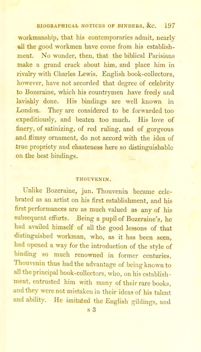 workmanship, that his contemporaries admit, nearly all the good workmen have come from his establish- ment. No wonder, then, that the biblical Parisians make a grand crack about him, and place him in rivalry with Charles Lewis. English book-collectors, however, have not accorded that degree of celebrity to Bozeraine, which his countrymen have freely and lavishly done. His bindings are well known in London. They are considered to be forwarded too expeditiously, and beaten too much. His love of finery, of satinizing, of red ruling, and of gorgeous and flimsy ornament, do not accord with the idea of true propriety and chasteness here so distinguishable on the best bindings. THOUVENIN. Unlike Bozeraine, jun. Thouvenin became cele- brated as an artist on his first establishment, and his first performances are as much valued as any of his subsequent efforts. Being a pupil of Bozeraine’s, he had availed himself of all the good lessons of that distinguished workman, who, as it has been seen, had opened a way for the introduction of the style of binding so much renowned in former centuries. Thouvenin thus had the advantage of being known to all the principal book-collectors, who, on his establish- ment, entrusted him with many of their rare books, and they were not mistaken in their ideas of his talent and ability. He imitated the English gildings, and s 3