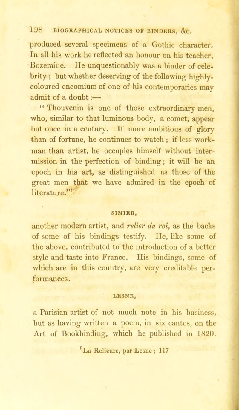 produced several specimens of a Gothic character. In all his work he reflected an honour on his teacher, Bozeraine. He unquestionably was a binder of cele- brity ; but whether deserving of the following highly- coloured encomium of one of his contemporaries may admit of a doubt:— “ Thouvenin is one of those extraordinary men, who, similar to that luminous body, a comet, appear but once in a century. If more ambitious of glory than of fortune, he continues to watch ; if less work- man than artist, he occupies himself without inter- mission in the perfection of binding; it will be an epoch in his art, as distinguished as those of the great men that we have admired in the epoch of literature.’*^ SIMIER, another modern artist, and rdier du rot, as the backs of some of his bindings testify. He, like some of the above, contributed to the introduction of a better style and taste into France. His bindings, some of which are in this country, are very creditable per- formances. LESNE, a Parisian artist of not much note in his business, but as having written a poem, in six cantos, on the Art of Bookbinding, which he published in 1820. *La Relieure, par Lesne ; 117