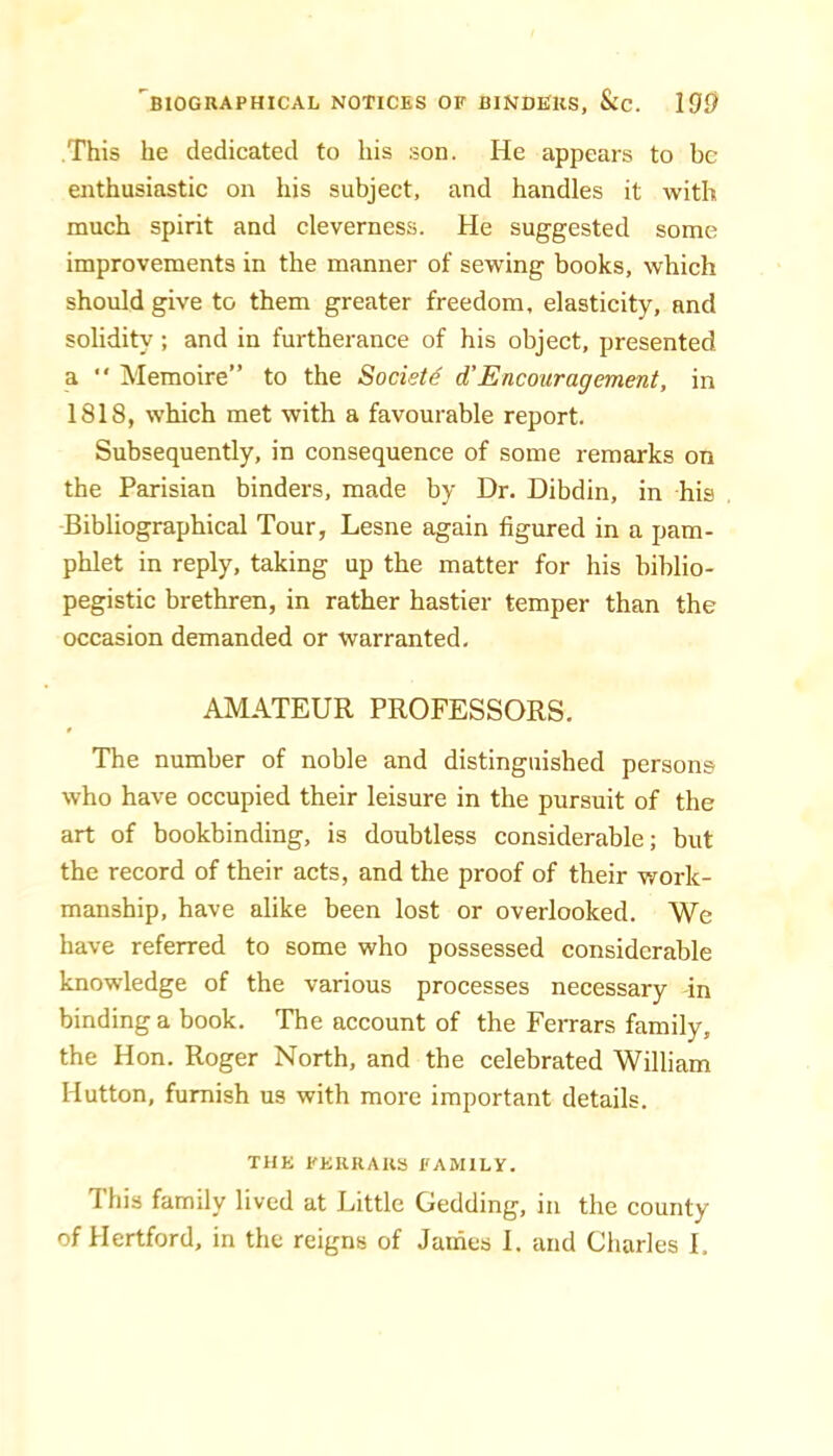 This he dedicated to his son. He appears to be enthusiastic on his subject, and handles it with much spirit and cleverness. He suggested some improvements in the manner of sewing books, which should give to them greater freedom, elasticity, and solidity; and in furtherance of his object, presented a “ Memoire” to the Society d’Encouragement, in 1818, which met with a favourable report. Subsequently, in consequence of some remarks on the Parisian binders, made by Dr. Dibdin, in his Bibliographical Tour, Lesne again figured in a pam- phlet in reply, taking up the matter for his biblio- pegistic brethren, in rather hastier temper than the occasion demanded or warranted, AMATEUR PROFESSORS. The number of noble and distinguished persons who have occupied their leisure in the pursuit of the art of bookbinding, is doubtless considerable; but the record of their acts, and the proof of their work- manship, have alike been lost or overlooked. We have referred to some who possessed considerable knowledge of the various processes necessary in binding a book. The account of the Ferrars family, the Hon. Roger North, and the celebrated William Hutton, furnish us with more important details. THE FERRARS FAMILY. This family lived at Little Gedding, in the county